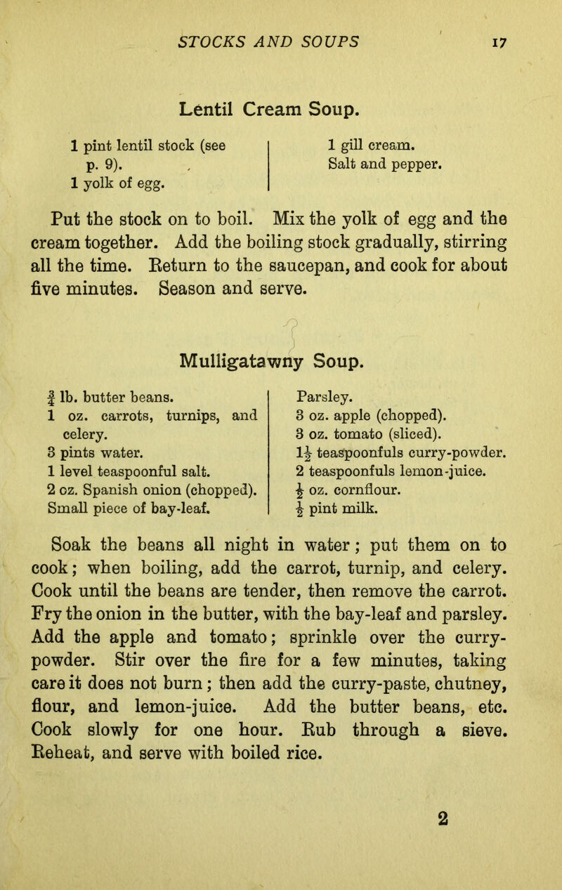 Lentil Cream Soup. 1 pint lentil stock (see p. 9). 1 yolk of egg. 1 gill cream. Salt and pepper. Put the stock on to boil. Mix the yolk of egg and the cream together. Add the boiling stock gradually, stirring all the time. Return to the saucepan, and cook for about five minutes. Season and serve. Mulligatawny Soup. | lb. butter beans. 1 oz. carrots, turnips, and celery. 3 pints water. 1 level teaspoonful salt. 2 oz. Spanish onion (chopped). Small piece of bay-leaf. Parsley. 8 oz. apple (chopped). 3 oz. tomato (sliced). 1|- teaspoonfuls curry-powder. 2 teaspoonfuls lemon-juice. \ oz. cornflour. ^ pint milk. Soak the beans all night in water; put them on to cook; when boiling, add the carrot, turnip, and celery. Cook until the beans are tender, then remove the carrot. Fry the onion in the butter, with the bay-leaf and parsley. Add the apple and tomato; sprinkle over the curry- powder. Stir over the fire for a few minutes, taking care it does not burn; then add the curry-paste, chutney, flour, and lemon-juice. Add the butter beans, etc. Cook slowly for one hour. Rub through a sieve. Reheat, and serve with boiled rice. / 2