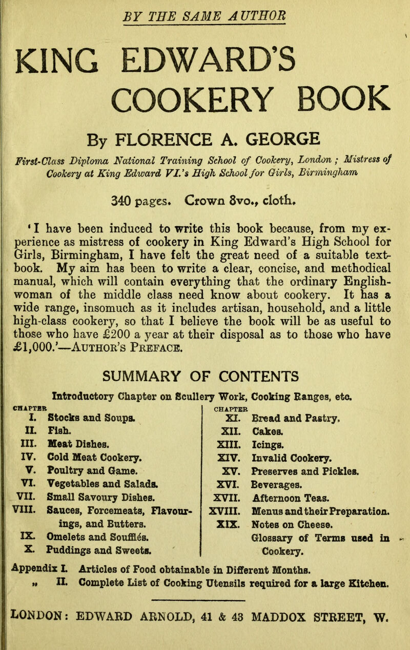 BY THE SAME A UTHOR KING EDWARD’S COOKERY BOOK By FLORENCE A. GEORGE First-Class Diploma National Training School of Cookery, London ; Mistress of Cookery at King Edward VI. ’s High School for Girls, Birmingham 340 pages. Crown 8vo., cloth. ‘ I have been induced to write this book because, from my ex- perience as mistress of cookery in King Edward’s High School for Girls, Birmingham, I have felt the great need of a suitable text- book. My aim has been to write a clear, concise, and methodical manual, which will contain everything that the ordinary English- woman of the middle class need know about cookery. It has a wide range, insomuch as it includes artisan, household, and a little high-class cookery, so that I believe the book will be as useful to those who have £200 a year at their disposal as to those who have £1,000.’—Author’s Preface. SUMMARY OF CONTENTS Introductory Chapter on Scullery Work, Cooking Ranges, etc. CHAPTHR CHAPTER I. Stocks and Soups. IL Fish. III. Meat Dishes. IV. Cold Meat Cookery. V. Poultry and Game. VI. Vegetables and Salads. VII. Small Savoury Dishes. VIII. Sauces, Forcemeats, Flavour- ings, and Butters. IX. Omelets and Souffles. X. Puddings and Sweets. XI. Bread and Pastry. XII. Cakes. XIII. Icings. XIV. Invalid Cookery. XV. Preserves and Pickles. XVI. Beverages. XVII. Afternoon Teas. XVIII. Menus and their Preparation. XIX. Notes on Cheese. Glossary of Terms used in Cookery. Appendix I. Articles of Food obtainable in Different Months. »» II. Complete List of Cooking Utensils required for a large Kitchen. LONDON: EDWARD ARNOLD, 41 & 43 MADDOX STREET, W.