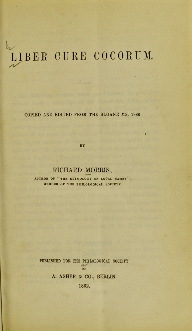 LIBEK CURE COCOEUM. COPIED AND EDITED FROM THE SLOANE MS. 1986 j BY RICHARD MORRIS, AUTHOR OF “the ETYMOLOGY OF LOCAL NAMES ”, MEMBER OF THE PHILOLOGICAL SOCIETY. PUBLISHED FOR THE PHILOLOGICAL SOCIETY BT A. ASHER & CO., BERLIN. 1862.