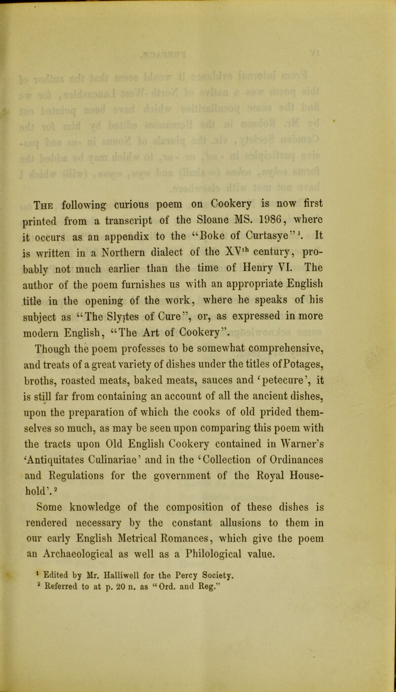 The following curious poem on Cookery is now first printed from a transcript of the Sloane MS. 1986, where it occurs as an appendix to the “Boke of Curtasye”'. It is written in a Northern dialect of the XVcentury, pro- bably not much earlier than the time of Henry VI. The author of the poem furnishes us with an appropriate English title in the opening of the work, where he speaks of his subject as “The Slyjtes of Cure”, or, as expressed in more modern English, “The Art of Cookery”. Though the poem professes to be somewhat comprehensive, and treats of a great variety of dishes under the titles of Potages, broths, roasted meats, baked meats, sauces and ^petecure’, it is still far from containing an account of all the ancient dishes, upon the preparation of which the cooks of old prided them- selves so much, as may be seen upon comparing this poem with the tracts upon Old English Cookery contained in Warner’s ‘Antiquitates Culinariae’ and in the ‘Collection of Ordinances and Regulations for the government of the Royal House- hold’. ^ Some knowledge of the composition of these dishes is rendered necessary by the constant allusions to them in our early English Metrical Romances, which give the poem an Archaeological as well as a Philological value. * Edited by Mr. Halliwell for the Percy Society, * Referred to at p. 20 n. as “ Ord. and Reg.”