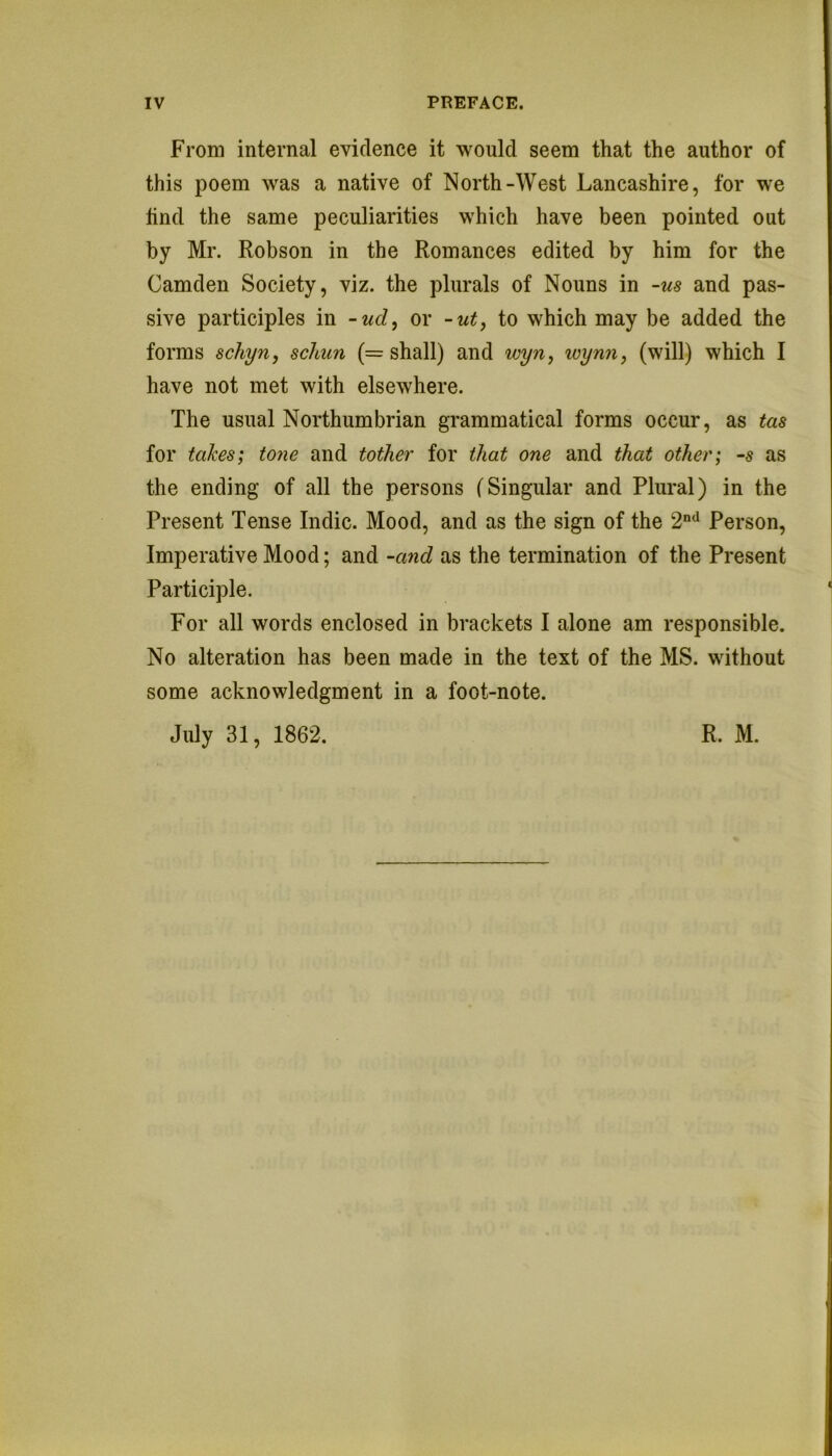 IV PREFACE. From internal evidence it would seem that the author of this poem was a native of North-West Lancashire, for we tind the same peculiarities which have been pointed out by Mr. Robson in the Romances edited by him for the Camden Society, viz. the plurals of Nouns in -us and pas- sive participles in -ud, or -ut, to which may be added the forms schyuy schun (= shall) and wyn, loymi, (will) which I have not met with elsewhere. The usual Northumbrian grammatical forms occur, as tas for takes; tone and tother for that one and that other; -s as the ending of all the persons (Singular and Plural) in the Present Tense Indie. Mood, and as the sign of the 2“^^ Person, Imperative Mood; and -a7id as the termination of the Present Participle. For all words enclosed in brackets I alone am responsible. No alteration has been made in the text of the MS. without some acknowledgment in a foot-note.