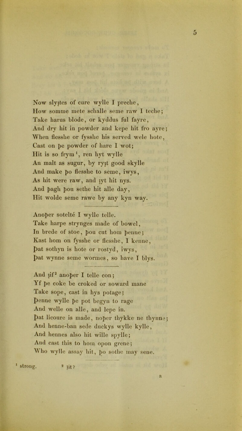 Now slyjtes of cure wylle I preclie, How somme mete sclialle seme raw I teclie; Take harus blode, or kyddus ful fayre, And dry hit in powder and kepe hit fro ayre; When llesshe or fysshe his served wele hote, Cast on pe powder of hare I wot; Hit is so fryra ', ren hyt wylle An malt as sugur, by ryjt good skylle And make po flesshe to seme, iwys, As hit were raw, and jyt hit nys. And pagh pou sethe hit alle day. Hit wolde seme rawe by any kyn way. Anoper sotelte I wylle telle. Take harpe strynges made of bowel, In brede of stoe, pou cut hom penne; Kast hom on fysshe or flesshe, I kenne, pat sothyn is hote or rostyd, iwys, pat Wynne seme wormes, so have I blys. And pf2 anoper I telle con; Yf pe coke be croked or so ward mane Take sope, cast in hys potage; penne wylle pe pot begyn to rage And Welle on alle, and lepe in. pat licoure is made, noper thykke ne thynne; And henne-ban sede duckys vvylle kylle, And hennes also hit wille spylle; And cast this to hom opon grene; Who wylle assay hit, po sothe may sene. ^ strong. 2 ptV a