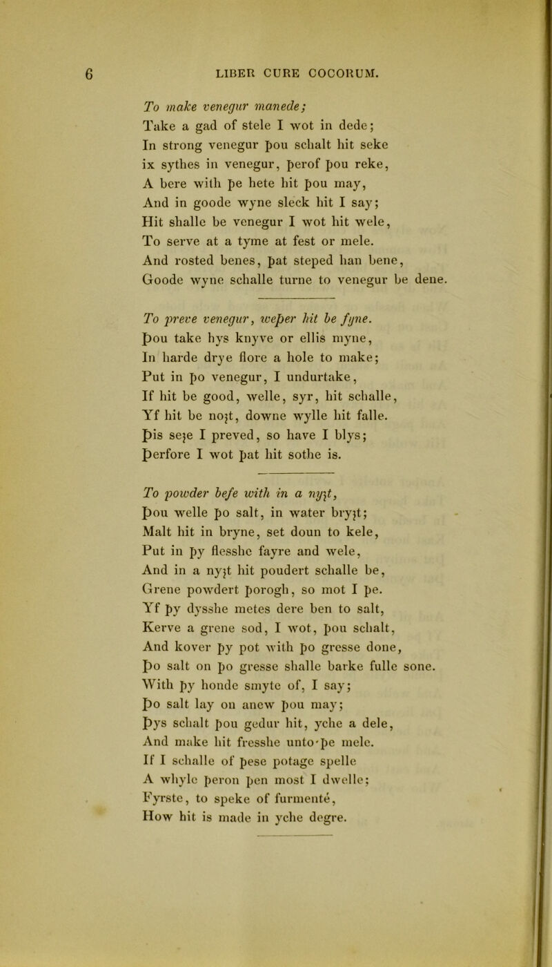 To make venegur manede; Take a gad of stele I wot in dede; In strong venegur pou sclialt hit seke ix sythes in venegur, perof pou reke, A here with pe hete hit pou may, And in goode wyne sleek hit I say; Hit shalle be venegur I wot hit wele. To serve at a tyme at fest or mele. And rosted benes, pat steped ban bene, Goode wyne schalle turne to venegur be dene. To preve venegur ^ iveper hit he fyne. pou take hys knyve or ellis myne. In harde drye flore a hole to make; Put in po venegur, I undurtake. If hit be good, welle, syr, hit schalle, Yf hit be nojt, downe wylle hit falle. pis seje I preved, so have I blys; perfore I wot pat hit sothe is. To powder hefe with in a ny]t, pou welle po salt, in water bryjt; Malt hit in bryne, set doun to kele, Put in py flesshe fayre and wele. And in a nyjt hit poudert schalle be, Grene powdert porogh, so mot I pe. Yf py dysshe metes dere ben to salt, Kerve a grene sod, I wot, pou schalt. And kover py pot with po gresse done, po salt on po gresse shalle barke fulle sone. With py honde smyte of, I say; po salt lay on anew pou may; pys schalt pou gedur hit, yche a dele, And make hit fresshe unto'pe melc. If I schalle of pese potage spelle A whylc peron pen most I dwelle; Fyrste, to speke of furmente. How hit is made in yche degre.