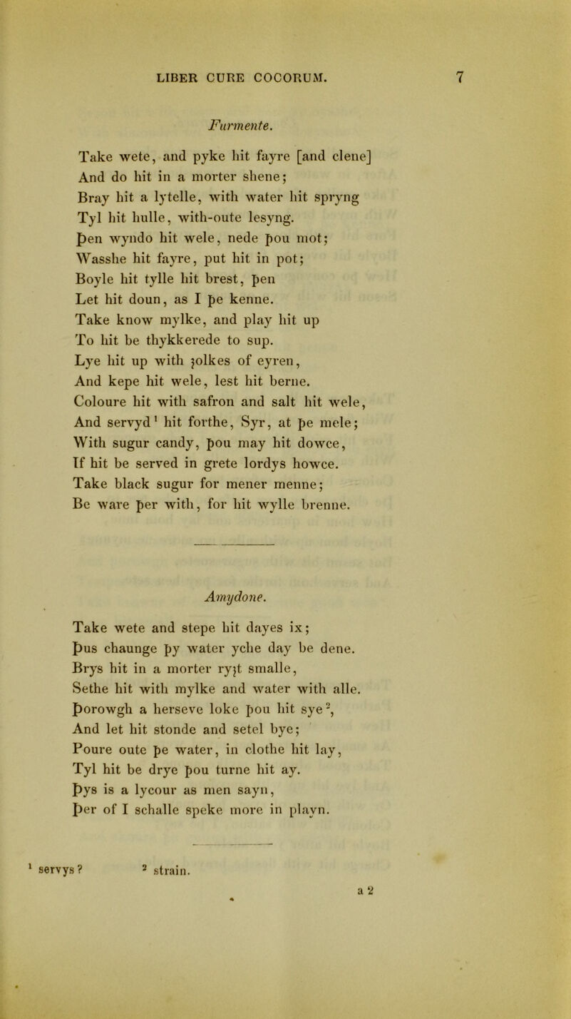 Farm elite. Take wete, and pyke hit fayre [and dene] And do hit in a morter shene; Bray hit a lytelle, with water hit spryng Tyl hit hulle, with-oute lesyng. pen wyndo hit wele, nede pou mot; Wasshe hit fayre, put hit in pot; Boyle hit tylle hit brest, pen Let hit doun, as I pe kenne. Take know mylke, and play hit up To hit be thykkerede to sup. Lye hit up with jolkes of eyren, And kepe hit wele, lest hit berne. Coloure hit with safron and salt hit wele, And servyd ’ hit forthe, Syr, at pe mele; With sugur candy, pou may hit dowce. If hit be served in grete lordys howce. Take black sugur for mener menne; Be ware per with, for hit wylle brenne. Amydone. Take wete and stepe hit dayes ix; pus chaunge py water yche day be dene. Brys hit in a morter ryjt smalle, Sethe hit with mylke and water with alle. porowgh a herseve loke pou hit sye^. And let hit stonde and setel bye; Poure outc pe water, in clothe hit lay, Tyl hit be drye pou turne hit ay. pys is a lycour as men sayii, per of I schalle speke more in playn. a 2 ^ servys ? ^ strain.
