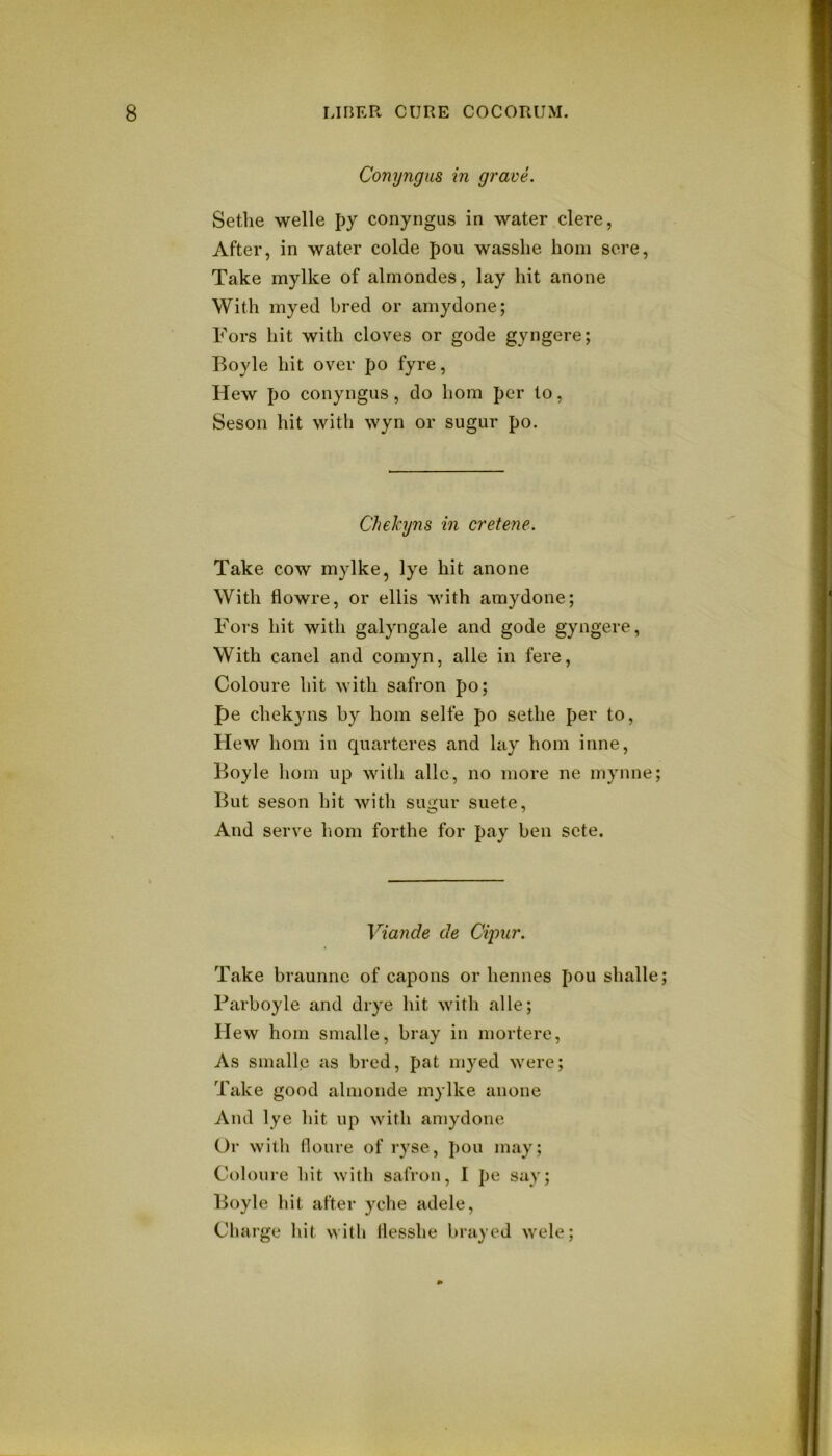 Conyngus in gravL Sethe Welle py conyngus in water clere, After, in water colde pou wasslie honi sore, Take mylke of almondes, lay hit anone With myed bred or amydone; P''ors hit with cloves or gode gyngere; Boyle hit over po fyre, Hew po conyngus, do horn per to, Seson hit with wyn or sugur po. Chekyns in cretene. Take cow mylke, lye hit anone With flowre, or ellis with amydone; T'ors hit with galyngale and gode gyngere, With canel and comyn, alle in fere, Coloure hit with safron po; pe chekyns by horn selfe po sethe per to. Hew honi in quarteres and lay horn inne, Boyle horn up with alle, no more ne myiine; But seson hit with su<i:ur suete. And serve liom forthe for pay ben sete. Viande de Ci'pur. Take braunne of capons or hennes pou shalle; Barboyle and drye hit with alle; Hew hoin snialle, bray in mortere. As snialle as bred, pat myed were; Take good almonde mylke anone And lye hit up with amydone Or with floure of ryse, pou may; Coloure hit with safron, I pe say; Boyle hit after yche adele. Charge hit with llesshe brayed wele;