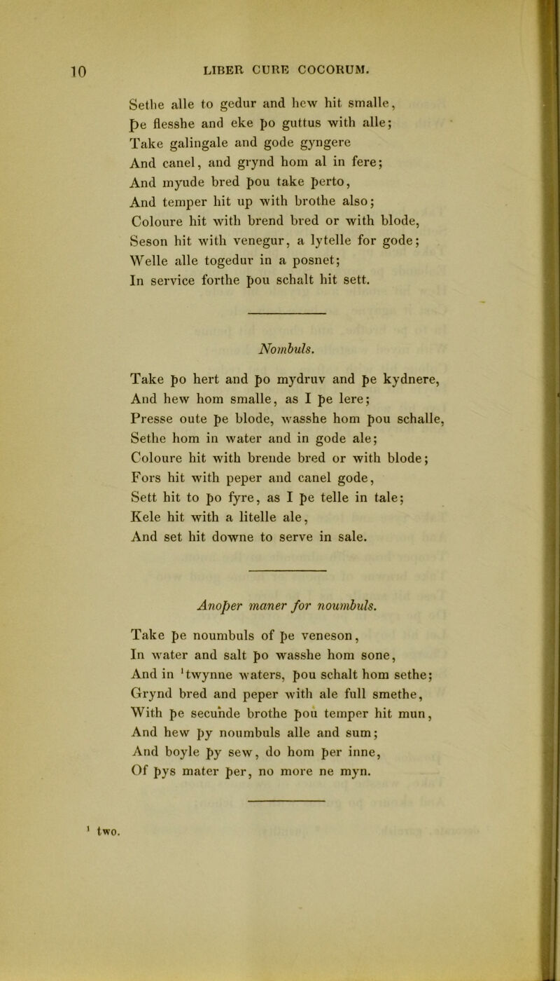 Setlie alle to gedur and hew hit smalle, pe flesshe and eke po guttus with alle; Take galingale and gode gyngere And canel, and giynd horn al in fere; And inyude bred pou take perto, And temper hit up with brothe also; Coloure hit with brend bred or with blode, Seson hit with venegur, a lytelle for gode; Welle alle togedur in a posnet; In service forthe pou schalt hit sett. Nombuls. Take po hert and po mydruv and pe kydnere, And hew horn smalle, as I pe lere; Presse oute pe blode, wasshe horn pou schalle, Sethe horn in water and in gode ale; Coloure hit with breiide bred or with blode; Fors hit with peper and canel gode. Sett hit to po fyre, as I pe telle in tale; Kele hit with a litelle ale, And set hit downe to serve in sale. Anoper maner for noumhuls. Take pe noumbuls of pe veneson, In water and salt po wasshe horn sone, And in ‘twynne waters, pou schalt horn sethe; Grynd bred and peper with ale full smethe, With pe secunde brothe pou temper hit mun, And hew py noumbuls alle and sum; And boyle py sew, do horn per inne, Of pys mater per, no more ne myn. ' two.