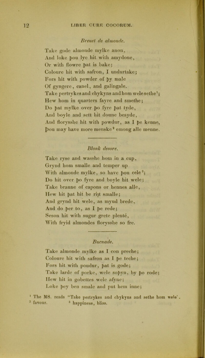 Breuet de almonde. Take gode almonde mylke anon, And loke pou lye hit with ainydotie, Or with flowre fat is bake; Coloure hit with safron, I undurtake; Fors hit with powder of py male Of gyngere, canel, and galingale. Take pertrykes and chykyns and horn welesethe’; Hew horn in quarters fayre and smethe; Do pat mylke over po fyre pat tyde, And boyle and sett hit doune besyde, And florysshe hit with powdur, as I pe kenne, pou may have more menske’ emong alle menne. Blonk desore. Take ryse and wasshe horn in a cup, Grynd horn smalle and temper up With almonde mylke, so have pou cele^; Do hit over po fyre and boyle hit wele; Take braune of capons or hennes alle. Hew hit pat hit be rijt smalle; And grynd hit wele, as myud brede, And do per to, as I pe rede; Seson hit with sugur grete plente, With fryid almondes florysshe so fre. Bucnade. Take almonde mylke as I con preche; Coloure hit with safron as I pe teche; P^ors hit with poudur, pat is gode; Take larde of porke, wele sopyn, by po rode; Hew hit in gobetles wele afync; Loke pey ben smale and put hem inne; ' Tho MS, reads “Take pertrykes and chykyns and sethe horn wele’. ^ favour. 3 happiness, bliss.