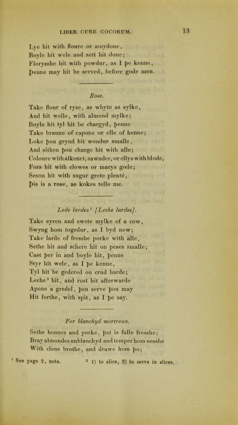 18 Lje hit with floure or ainydone, Boyle hit wcle and sett hit done; Florysshe hit with powdur, as I pe kenne, penne may hit be served, before gode men. Rose. Take flour of ryse, as whyte as sylke, And hit welle, with almond rnylke; Boyle hit tyl hit be chargyd, penne Take braiine of capone or elle of henne; Loke pou grynd hit w'ondur smalle, And sithen pou charge hit with alle; Coloure withalkenet, sawnder, or ellys withblode, P'ors hit with clowes or macys gode; Seson hit with sugur grete plente, pis is a rose, as kokes telle me. Lede lardes^ [Leche lardesj. Take eyren and swete mylke of a cow, Swyng horn togedur, as I byd now; Take larde of fresshe porke with alle, Sethe hit and schere hit on peses smalle; Cast per in and boyle hit, penne Styr hit wele, as I pe kenne, Tyl hit be gedered on crud harde; Leche^ hit, and rost hit afterwarde Apone a gredel, pen serve pou may Hit forthe, with spit, as I pe say. For hlanchyd mortrews. Sethe hennes and porke, pat is fulle fresshe; Bray almondesunblanchyd and temper hom nesshe With dene brothe, and drawe hom po; ’ See page 2, note. 2 gPce, 2) to serve in slices.