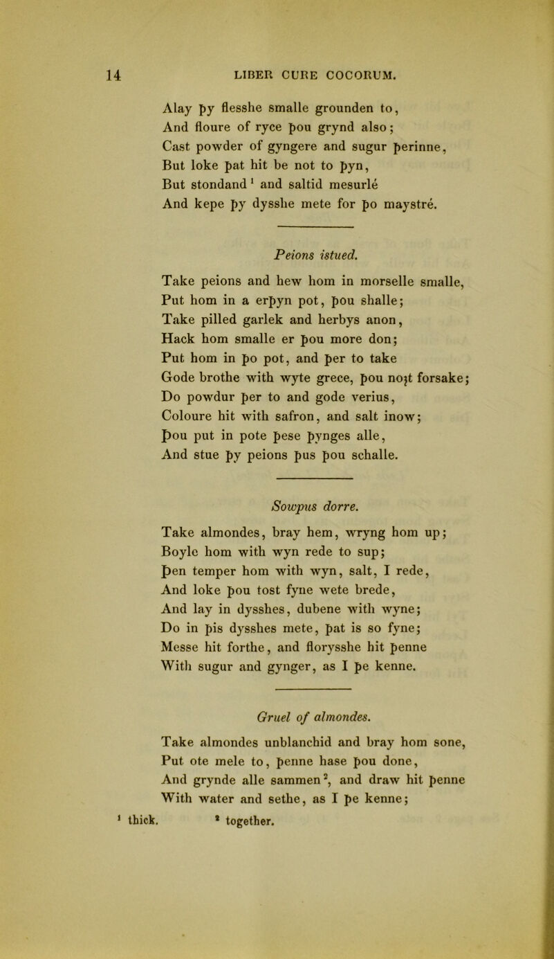 Alay py flesshe smalle grounden to, And floure of ryce pou grynd also; Cast powder of gyngere and sugar perinne, But loke pat hit be not to pyn, But stondand * and saltid mesurle And kepe py dysslie mete for po maystre. Peions istued. Take peions and hew horn in morselle smalle, Put horn in a erpyn pot, pou shalle; Take pilled garlek and herbys anon, Hack horn smalle er pou more don; Put horn in po pot, and per to take Code brothe with wyte grece, pou nojt forsake; Do powdur per to and gode verius, Coloure hit with safron, and salt inow; pou put in pote pese pynges alle. And stue py peions pus pou schalle. Sowpus dorre. Take almondes, bray hem, wryng horn up; Boyle horn with wyn rede to sup; pen temper horn with wyn, salt, I rede. And loke pou tost fyne wete brede. And lay in dysshes, dubene with wyne; Do in pis dysshes mete, pat is so fyne; Messe hit forthe, and florysshe hit penne With sugar and gynger, as I pe kenne. Gruel of almondes. Take almondes unblanchid and bray horn sone. Put ote mele to, penne base pou done, And grynde alle sammen^, and draw hit penne With water and sethe, as I pe kenne; ‘ thick. • together.