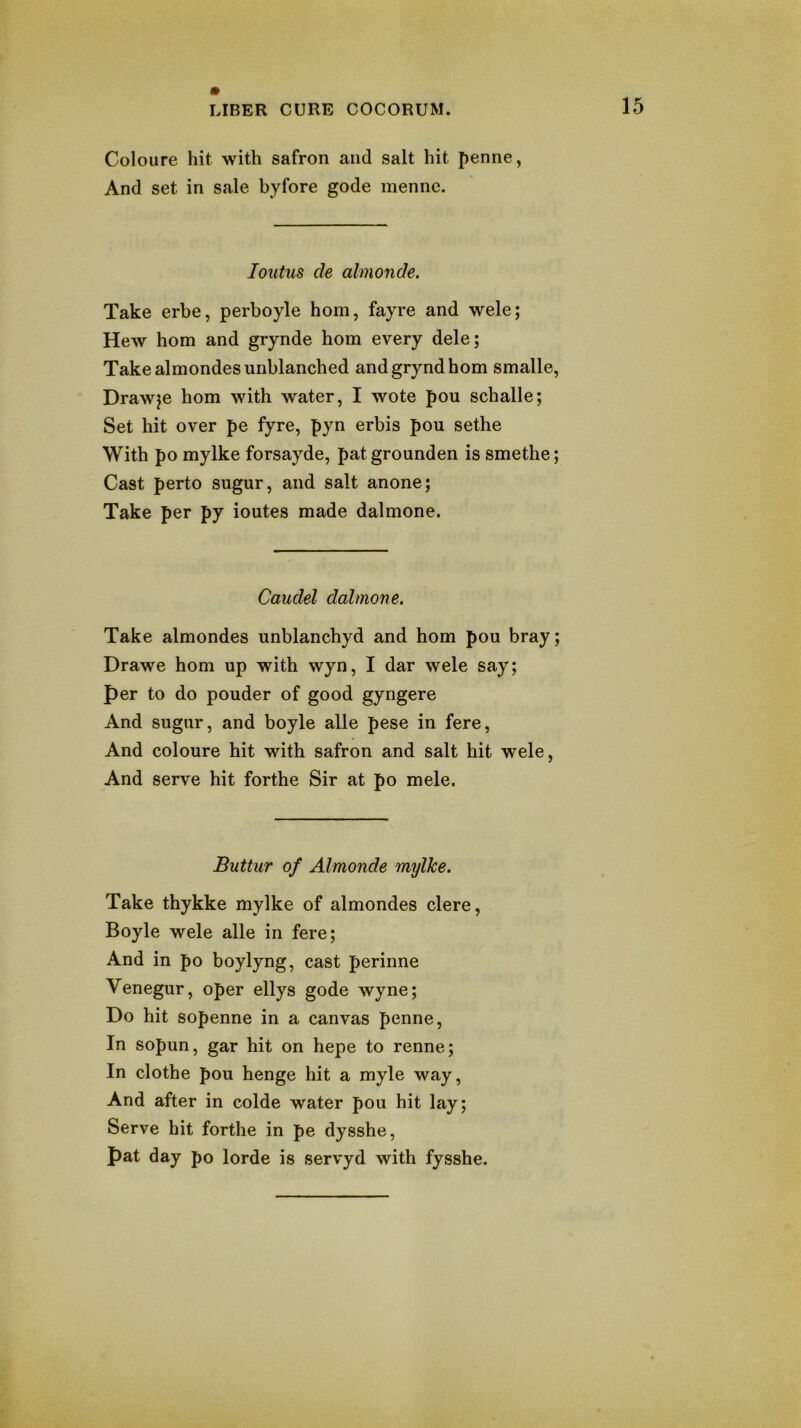 Coloure hit with safron and salt hit penne, And set in sale byfore gode menne. loutus de ahnonde. Take erbe, perboyle horn, fayre and wele; Hew hom and grynde horn every dele; Take almondes unblanched andgryndhom smalle, Drawee hom with water, I wote pou schalle; Set hit over pe fyre, pyn erbis pou sethe With po mylke forsayde, pat grounden is smethe; Cast perto sugur, and salt anone; Take per py ioutes made dalmone. Caudel dalmone. Take almondes unblanchyd and hom pou bray; Drawe hom up with wyn, I dar wele say; per to do pouder of good gyngere And sugur, and boyle alle pese in fere. And coloure hit with safron and salt hit wele, And serve hit forthe Sir at po mele. Buttur of Almonde mylke. Take thykke mylke of almondes clere, Boyle wele alle in fere; And in po boylyng, cast perinne Venegur, oper ellys gode wyne; Do hit sopenne in a canvas penne. In sopun, gar hit on hepe to renne; In clothe pou henge hit a myle way. And after in colde water pou hit lay; Serve hit forthe in pe dysshe, pat day po lorde is servyd with fysshe.