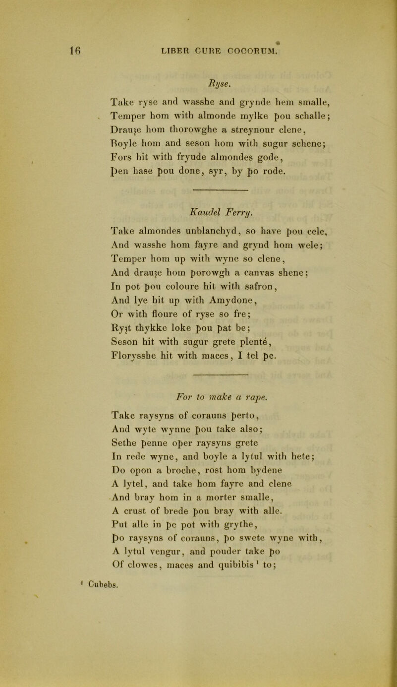 Rijse. Take ryse and wasshe and grynde hem smalle, . Temper horn with almonde mylke pou schalle; Draiije horn thorowghe a streynour dene, Boyle horn and seson horn with sugur sdiene; Fors hit with fryude almondes gode, pen base pou done, syr, by po rode. Kaudel Ferry. Take almondes unblanchyd, so have pou cele, And wasshe horn fayre and grynd horn wele; Temper horn up with wyne so dene. And drauje horn porowgh a canvas shene; In pot pou coloure hit with safron. And lye hit up with Amydone, Or with floure of ryse so fre; Ry^t thykke loke pou pat be; Seson hit with sugur grete plente, Floryssbe hit with maces, I tel pe. For to make a rape. Take raysyns of corauns perto. And wyte Wynne pou take also; Sethe penne oper raysyns grete In rede wyne, and boyle a lytul with hete; Do opon a broche, rost bom bydene A lytel, and take horn fayre and dene And bray horn in a morter smalle, A crust of brede pou bray with alle. Put alle in pe pot with grythe, po raysyns of corauns, po swete wyne with, A lytul vengur, and ponder take po Of clowes, maces and quibibis ' to; * Ciibebs.