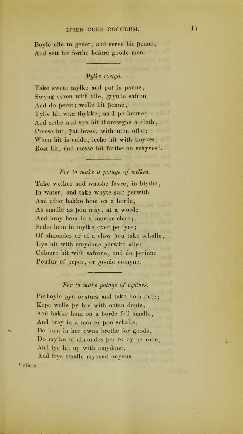 Boyle alle to gecler, and serve hit penne, And sett hit forthe before goode men. Mijlke rostjjd. Take swete mylke and put in panne, Swyng eyren with alle, grynde safion And do perto; welle hit penne, Tylle liit wax thykke, as I pe kenne; And sethe and sye hit thorowghe a cloth, Pi •esse hit, pat leves, withouten othe; When hit is colde, lechc hit witli knyves; Rost hit, and messe hit forthe on schyves For to make a j)otage of ivelkes. Take welkes and wasshe fayre, in blythe. In water, and take whyte salt perwith And after hakke hoin on a borde. As smalle as pou may, at a worde. And bray horn in a morter clere; Sethe hoin in mylke over pe fyre; Of almondes or of a clow pou take schalle, Lye hit with amydone perwith alle; Coloure hit with safrone, and do perinne Poudur of peper, or goode comyne. For to make potage of oysturs. Perboyle pyn oysturs and take horn oute; Kepe Welle py bre with outen doute. And hakke horn on a borde full smalle. And bray in a morter pou schalle; Do horn in hor owne brothe for goode. Do mylke of almondes per to by pe rode. And lye hit up with amydone. And frye smalle rnynsud onyone ‘ slices.