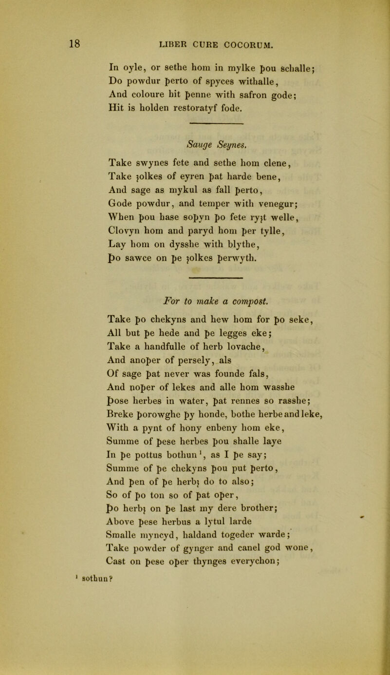 In oyle, or sethe horn in mylke pou sclialle; Do powdur perto of spyces withalle, And coloure hit penne with safron gode; Hit is holden restoratyf fode. Sauge Seynes. Take swynes fete and sethe horn clene, Take jolkes of eyren pat harde bene, And sage as niykul as fall perto, Gode powdur, and temper with venegur; When pou base sopyn po fete ryjt welle, Clovyn horn and paryd honi per tylle, Lay horn on dysshe with blythe, po sawce on pe ^olkes perwyth. For to make a compost. Take po chekyns and hew horn for po seke. All but pe hede and pe legges eke; Take a handfulle of herb lovache. And anoper of persely,_als Of sage pat never was founde fals. And noper of lekes and alle horn wasshe pose herbes in water, pat rennes so rasshe; Breke porowghe py honde, bothe herbeand leke. With a pynt of hony enbeny hoin eke, Summe of pese herbes pou shalle laye In pe pottus bothun^, as I pe say; Summe of pe chekyns pou put perto. And pen of pe herbj do to also; So of po ton so of pat oper, po herb; on pe last my dere brother; Above pese herbus a lytul larde Smalle myncyd, haldand togeder warde; Take powder of gynger and canel god wone. Cast on pese oper thynges everychon; * sothun?