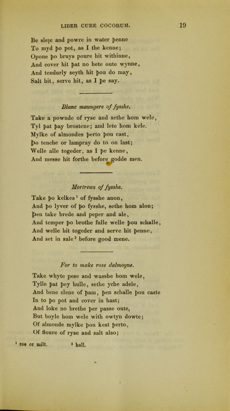 Be sleje and powre in water penne To myd po pot, as I the kenne; Opone po bruys poure hit withinne, And cover hit pat no hete oute wynne, And tendurly seyth hit pou do may, Salt hit, serve hit, as I pe say. Blanc maungere of fysshe. Take a povvnde of ryse and sethe horn wele, Tyl pat pay brostene; and lete horn kele. My Ike of almondes perto pou cast, po tenche or lampray do to on last; Welle alle togeder, as I pe kenne. And niesse hit forthe before^odde men. Mortrews of fysshe. Take po kelkes' of fysshe anon. And po lyver of po fysshe, sethe horn alon; pen take brede and peper and ale, And temper po brothe fulle welle pou schalle, And welle hit togeder and serve hit penne, And set in sale^ before good mene. For to make rose dalmoyne. Take whyte pese and wasshe horn wele, Tylle pat pey hulle, sethe yche adele. And bene dene of pam, pen schalle pou caste In to po pot and cover in hast; And loke no brethe per passe oute. But boyle horn wele with owtyn dowte; Of almonde mylke pou kest perto, Of tloure of ryse and salt also; * ro© or milt. 2 hall.