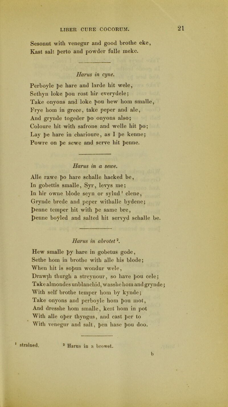 Sesonut with venegur and good brothe eke, Kast salt perto and powder fulle mekc. Ilarus in cyne. Perboyle pe hare and larde hit wele, Sethyn loke pou rost hir everydele; Take onyons and loke pou hew hom smalle, P'rye hom in grece, take peper and ale, And grynde togeder po onyons also; Coloiire hit with safrone and welle hit po; Lay pe hare in charioure, as I pe kenne; Powre on pe sewe and serve hit penne. Harus in a sewe. Alle rawe po hare schalle hacked be. In gobettis smalle, Syr, levys me; In hir owne blode seyn or sylud' dene, Grynde brede and peper withalle bydene; penne temper hit with pe same bre, penne boj^led and salted hit servyd schalle be. Harus in ahrotet Hew smalle py hare in gobetus gode, Sethe hom in brothe with alle his blode; When hit is sopim wondur wele, Drawjh tlmrgh a streynour, so have pou cele; Take almondes unblanchid, wasshehom and grynde; With self brothe temper hom by kynde; Take onyons and perboyle hom pou mot, And dresshe hom smalle, kest hom in pot With alle oper thyngus, and cast per to With venegur and salt, pen base pou doo. ‘ strained. ^ Harus in a browet. b