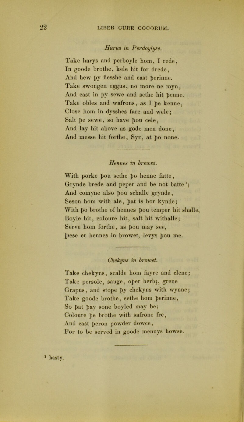 Harus in Perdoijlyse. Take harys and perboyle horn, I rede, In goode brothe, kele liit for drede, And bew py flesshe and cast perinne. Take swongen eggus, no more ne myn, And cast in py se\ve and sethe hit penne. Take obles and wafrons, as I pe kenne, Close bom in dysshes fare and wele; Salt pe sevve, so have pou cele, And lay hit above as gode men done, And messe hit forthe, Syr, at po none. Hennes in hr ewes. With porke pou sethe po henne fatte, Grynde brede and peper and be not batte'; And comyne also pou schalle grynde, Seson horn with ale, pat is hor kynde; With po brothe of hennes pou temper hit shalle, Boyle hit, coloure hit, salt hit withalle; Serve horn forthe, as pou may see, pese er hennes in browet, levys pou me. Chekyns in browet. Take chekyns, scalde horn fayre and dene; Take persole, sauge, oper herbj, grene Grapus, and stope py chekyns with wynne; Take goode brothe, sethe horn perinne. So pat pay sone boyled may be; Coloure pe brothe with safrone fre. And cast peron powder dowce, P'or to be served in goode mennys bowse. * hasty.