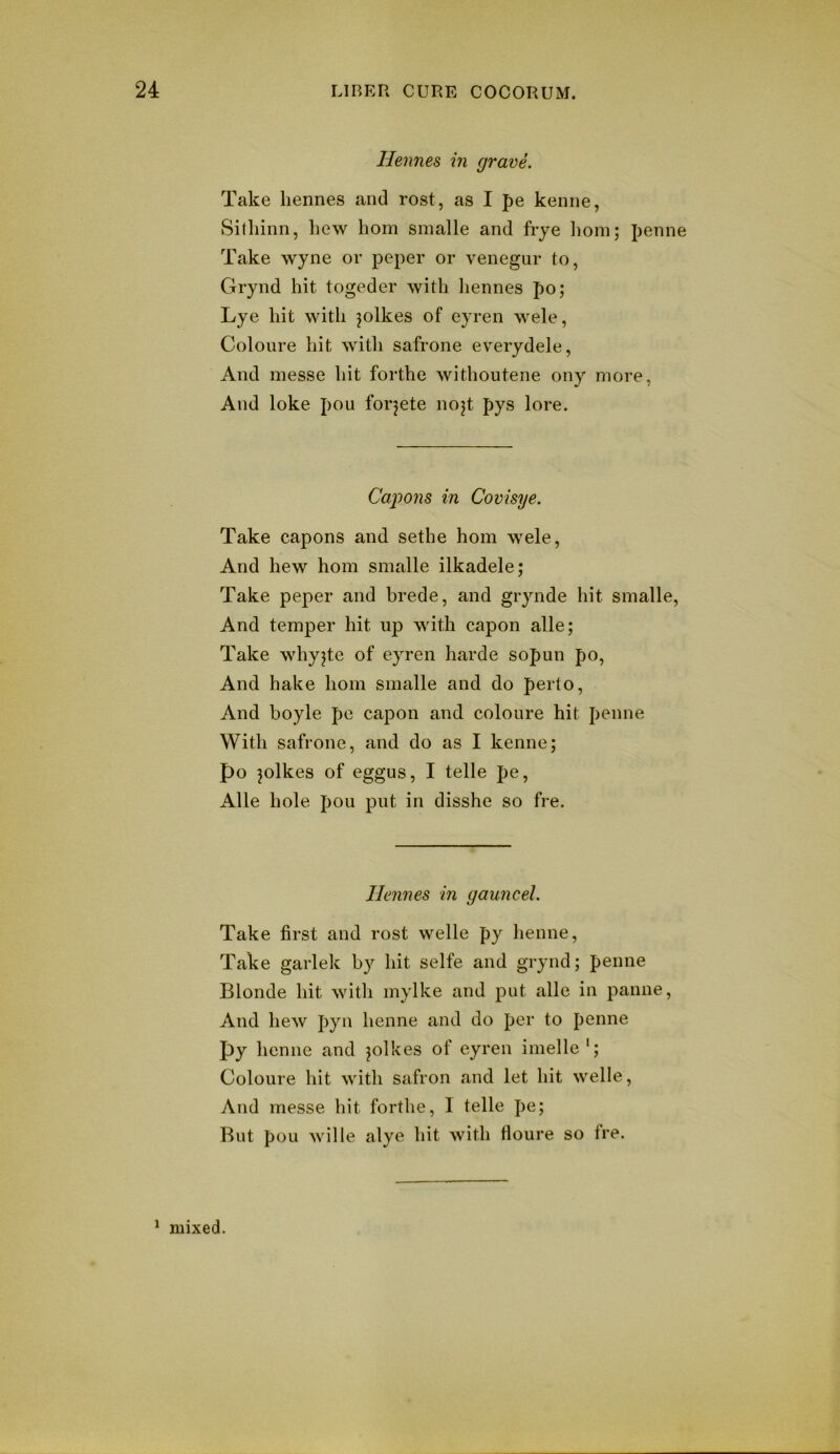 Henries m grave. Take liennes and rest, as I pe kenne, Sitliinn, hew horn smalle and fiye l)om; penne Take wyne or peper or venegur to, Grynd hit togeder with hennes po; Lye hit with jolkes of eyren wele, Coloure hit with safrone everydele, And messe hit forthe withoutene ony more, And loke pou forjete nojt pys lore. Ca/pons in Covisye. Take capons and sethe horn wele. And hew horn smalle ilkadele; Take peper and brede, and grynde hit smalle. And temper hit up with capon alle; Take whyjte of eyren harde sopun po. And hake horn smalle and do perto. And boyle pc capon and coloure hit penne With safrone, and do as I kenne; po pikes of eggus, I telle pe, Alle hole pou put in disshe so fre. Hennes in gauncel. Take first and rost welle py henne. Take garlek by hit selfe and grynd; penne Blonde hit witli mylke and put alle in panne. And hew pyn henne and do per to penne py henne and pikes of eyren imelle'; Coloure hit with safron and let hit welle, And messe hit forthe, I telle pe; But pou wille alye hit with fioure so Ire. ^ mixed.