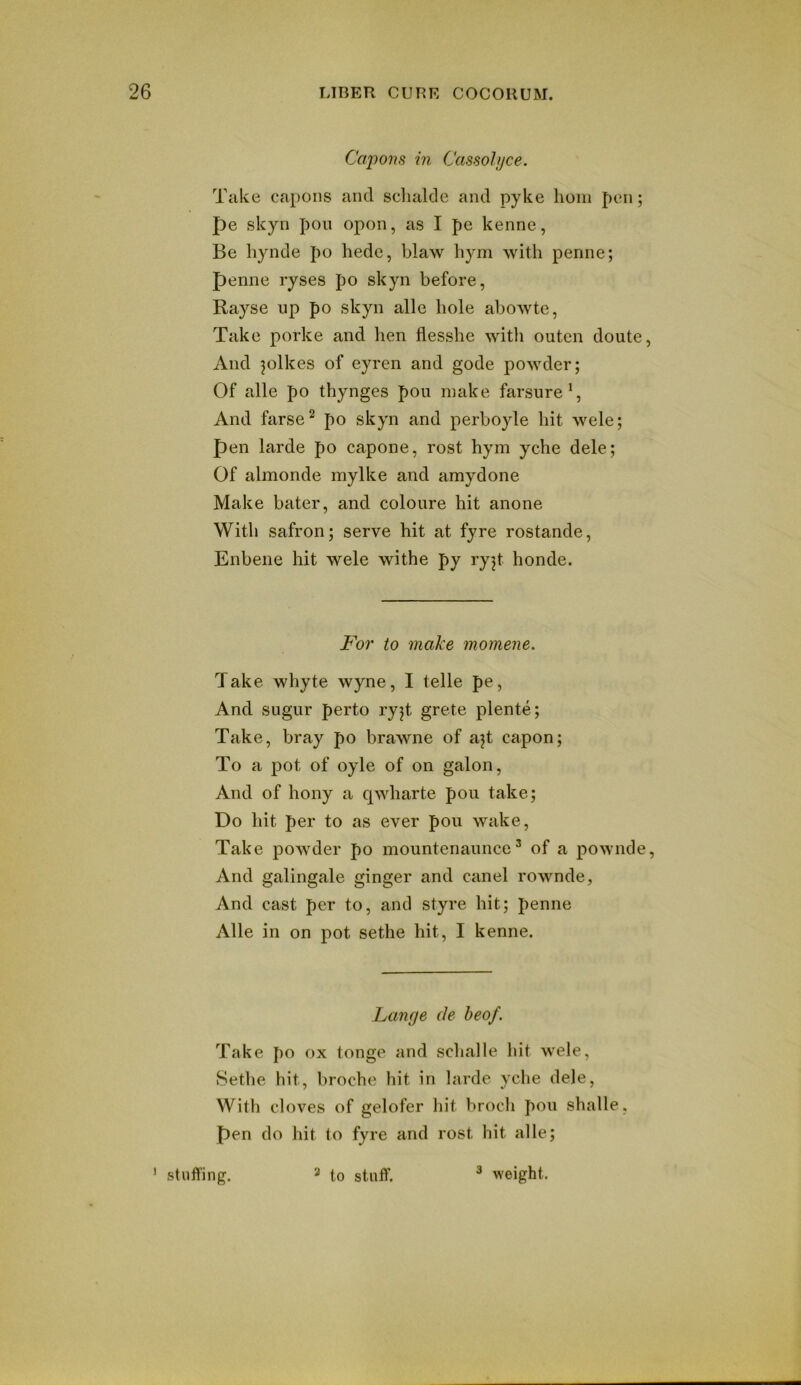 Capons in Cassohjce. Take capons and sdialcle and pyke lioin pen; pe skyn pon open, as I pe kenne, Be hynde po hede, blaw bym with penne; penne ryses po skyn before, Rayse up po skyn alle hole abowte, Take porke and hen flesshe witli outen doute, And jolkes of eyren and gode powder; Of alle po thynges pou make farsure*, And farse^ po skyn and perboyle hit wele; pen larde po capone, rost hym yche dele; Of almonde mylke and amydone Make hater, and coloure hit anone With safron; serve hit at fyre rostande, Enbene hit wele withe py ryjt honde. For to make momeiie. Take whyte wyne, I telle pe, And sugur perto ryjt grete plente; Take, bray po brawne of ajt capon; To a pot of oyle of on galon. And of hony a qwharte pou take; Do hit per to as ever pou wake, Take powder po mountenaunce ’ of a powncle. And galingale ginger and can el rownde, And cast per to, and styre hit; penne Alle in on pot sethe hit, I kenne. Lange cle beof. Take po ox tonge and schalle hit wele, Sethe hit, broche hit in larde yche dele, With cloves of gelofer hit brocli pou shalle, Pen do hit to fyre and rost hit alle; ' stuffing. * to stuff. ^ weight.