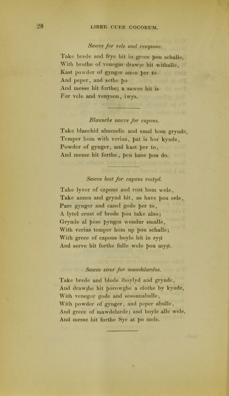 Sawce for vele and venysone. Take brede and fryc hit in grece J)Ou schalle, Witli brothe of venegur draAvje hit withalle, Kast powder of gynger anon per to And peper, and sethe po And messe hit forthe; a sawce hit is For vele and venyson, iwys. Blaunche sawce for capons. Take blanchid almondis and smal horn grynde, Temper horn with verius, pat is hor kynde, Powder of gynger, and kast per to, And messe hit forthe, pen base pou do. Sawce best for capons rostyd. Take lyver of capons and rost horn wele. Take annes and grynd hit, as have pou cele. Pare gynger and canel gode per to, A lytel crust of brede pou take also; Grynde al pese pynges wondur smalle, With verius temper horn up pou schalle; With grece of capons boyle hit in syjt And serve hit forthe fulle wele pou myp. Sawce sirer for mawdelardus. Take brede and blode iboylyd and grynde. And drawjhe hit porowghe a clothe by kynde, With veneg-ir gode and sesounabnlle, Witli powder of gynger, and peper abidle, And grece of mawdelarde; and boyle alle wele. And messe hit forthe Syr at po mele.