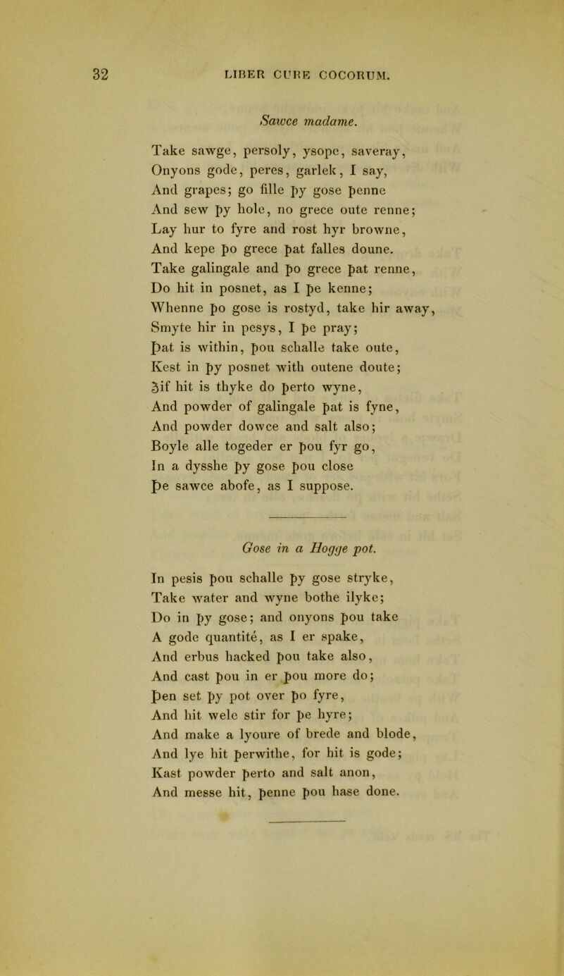 Sawce madame. Take sawge, persoly, ysope, saveray, Onyons gode, peres, garlek, I say, And grapes; go fille py gose penne And sew py hole, no grece oute renne; Lay hur to fyre and rost hyr browne, And kepe po grece pat falles doune. Take galingale and po grece pat renne, Do hit in posnet, as I pe kenne; Whenne po gose is rostyd, take hir away, Smyte hir in pesys, I pe pray; pat is within, pou schalle take oute, Kest in py posnet with outene doute; 5if hit is thyke do perto wyne, And powder of galingale pat is fyne. And powder dowce and salt also; Boyle alle togeder er pou fyr go. In a dysshe py gose pou close pe sawce abofe, as I suppose. Gose in a Hog<je pot. In pesis pou schalle py gose stryke. Take water and wyne bothe ilyke; Do in py gose; and onyons pou take A gode quantite, as I er spake. And erbus hacked pou take also. And cast pou in er pou more do; pen set py pot over po fyre. And hit wele stir for pe hyre; And make a lyoure of brede and blode. And lye hit perwithe, for hit is gode; Kast powder perto and salt anon. And messe hit, penne pou base done.