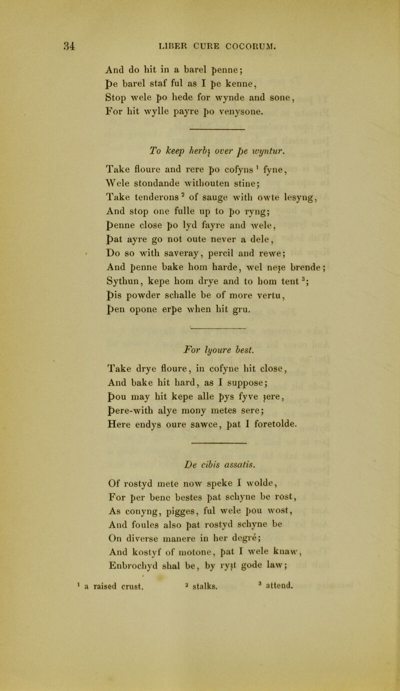 And do hit in a barel penne; pe barel staf ful as I pe kenne, Stop wele po hede for wynde and sone, For hit wylle payre po venysone. To keep herh\ over pe wyntur. Take fioure and rere po cofyns ’ fyne, Wele stondande withouten stine; Take tenderons ^ of sauge with owte lesyng, And stop one fiille up to po ryng; penne close po 1yd fayre and wele, pat ayre go not oute never a dele, Do so with saveray, percil and rewe; And penne bake horn harde, wel neje brende Sythun, kepe horn drye and to horn tent^; pis powder schalle be of more vertu, pen opone erpe when hit gru. For lyoure best. Take drye floure, in cofyne hit close, And bake hit hard, as I suppose; pou may hit kepe alle pys fyve jere, pere-with alye mony metes sere; Here endys oure sawce, pat I foretolde. De cihis assatis. Of rostyd mete now speke I wolde. For per bene bestes pat schyne be rost. As conyng, pigges, ful wele pou wost, And foules also pat rostyd schyne be On diverse manere in her degre; And kostyf of motone, pat I wele kuaw, Enbrochyd shal be, by ryjt gode law; ^ a raised crust. stalks. ® attend.