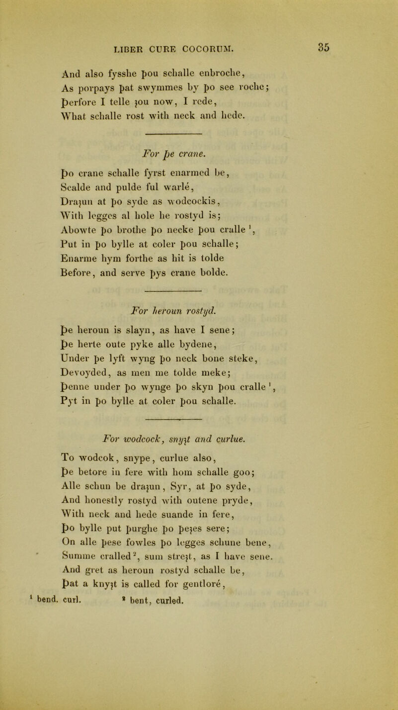 And also fysslie pou sclialle enbrocbe, As porpays pat swymmes by po see voclie; perfore I telle jou now, I rede, What sclialle rost with neck and hedc. For pe crane. po crane sclialle fyrst enarmcd be, Scalde and pulde ful warle, Drapiii at po syde as wodcockis, With legges al hole he rostyd is; Abowte po brothe po necke pou cralle ', Put in po bylle at coler pou sclialle; Enarme hym forthe as hit is tolde Before, and serve pys crane bolde. For heroun rostyd. pe heroun is slayn, as have I sene; pe herte oute pyke alle bydene. Under pe lyft wyng po neck bone steke, Devoyded, as men me tolde meke; penne under po wynge po skyn pou cralle ', Pyt in po bylle at coler pou schalle. For wodcock, smj\t and ciirlue. To wodcok, snype, curlue also, pe betore in fere with horn schalle goo; Alle schun be drajun , Syr, at po syde. And honestly rostyd with outene pryde. With neck and hede suande in fere, po bylle put purghe po pejes sere; On alle pese fowles po legges schune bene, Siinime cralled'^, sum strejt, as I have sene. And gret as heroun rostyd schalle be, pat a knyjt is called for gentlore, ^ bend. curl. * bent, curled.