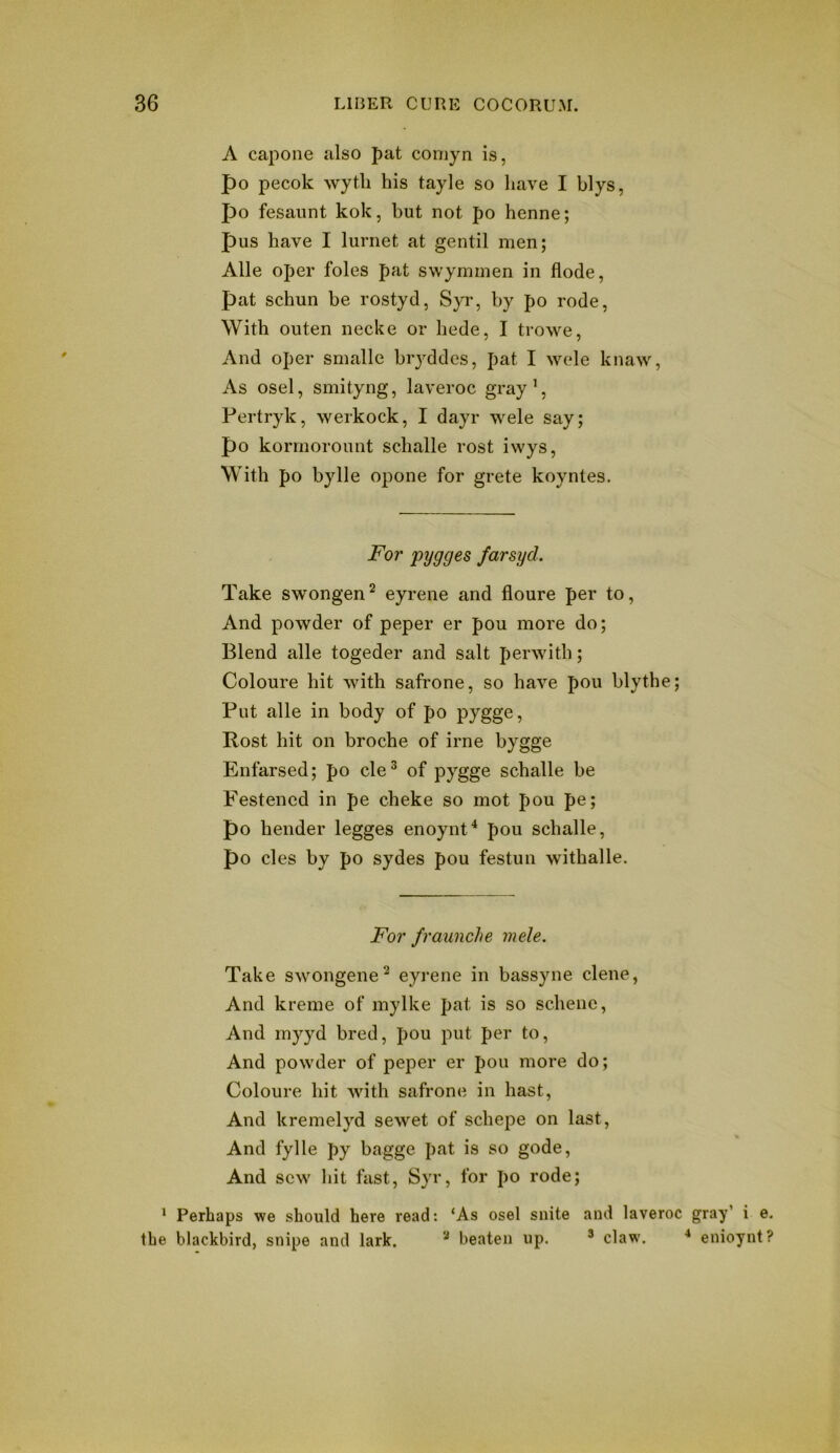 A capone also pat coniyn is, po pecok wytli his tayle so have I blys, po fesaunt kok, but not po henne; pus have I lurnet at gentil men; Alle oper foies pat swyminen in flode, pat schun be rostyd, Syr, by po rode, With outen necke or hede, I trowe, And oper smalle biyddcs, pat I W(de knaw. As osel, smityng, laveroc gray’, Pertryk, werkock, I dayr wele say; po kormorount schalle rost ivvys. With po bylle opone for grete koyntes. For pygges farsyd. Take swongen^ eyrene and floure per to, And powder of peper er pou more do; Blend alle togeder and salt perwith; Coloure hit with safrone, so have pou blythe; Put alle in body of po pygge, Rost hit on broche of irne bygge Enfarsed; po cle® of pygge schalle be E'estencd in pe cheke so mot pou pe; po bender legges enoynt^ pou schalle, po cles by po sydes pou festun withalle. For fraunche mele. Take swongene^ eyrene in bassyne dene, And kreme of mylke pat is so schene. And myyd bred, pou put per to. And powder of peper er pou more do; Coloure hit with safrone in hast. And kremelyd sewet of schepe on last. And fylle py bagge pat is so gode. And sew hit fast, Syr, for po rode; ‘ Perhaps we should here read: ‘As osel suite and laveroc gray’ i e. the blackbird, snipe and lark. ^ beaten up. ® claw. enioynt?