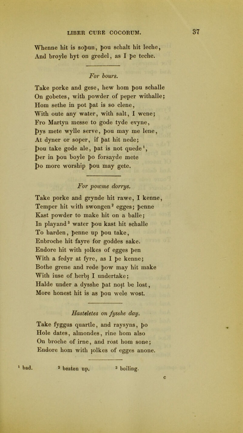 ^ bad. Whenne hit is sopun, pou schalt hit leche, And broyle hyt on gredel, as I pe teche. For hours. Take porke and gese, hew horn pou schalle On gobetes, with powder of peper withalle; Horn sethe in pot pat is so dene, With oute any water, with salt, I wene; Fro Martyn messe to gode tyde evyne, pys mete wylle serve, pou may me lene. At dyner or soper, if pat hit nede; pou take gode ale, pat is not quede', per in pou boyle po forsayde mete po more worship pou may gete. For powme dorrys. Take porke and grynde hit rawe, I kenne. Temper hit with swongen^ egges; penne Kast powder to make hit on a balle; In playand ^ water pou kast hit schalle To harden, penne up pou take, Enbroche hit fayre for goddes sake. Endore hit with jolkes of egges pen With a fedyr at fyre, as I pe kenne; Bothe grene and rede pow may hit make With iuse of herbj I undertake; Halde under a dysshe pat nojt be lost. More honest hit is as pou wele wost. Hasteletes on fysshe day. Take fyggus quartle, and raysyns, po Hole dates, almondes, rine horn also On broche of irne, and rost horn sone; Endore horn with jolkes of egges anone. ^ beaten up. ^ boiling. c