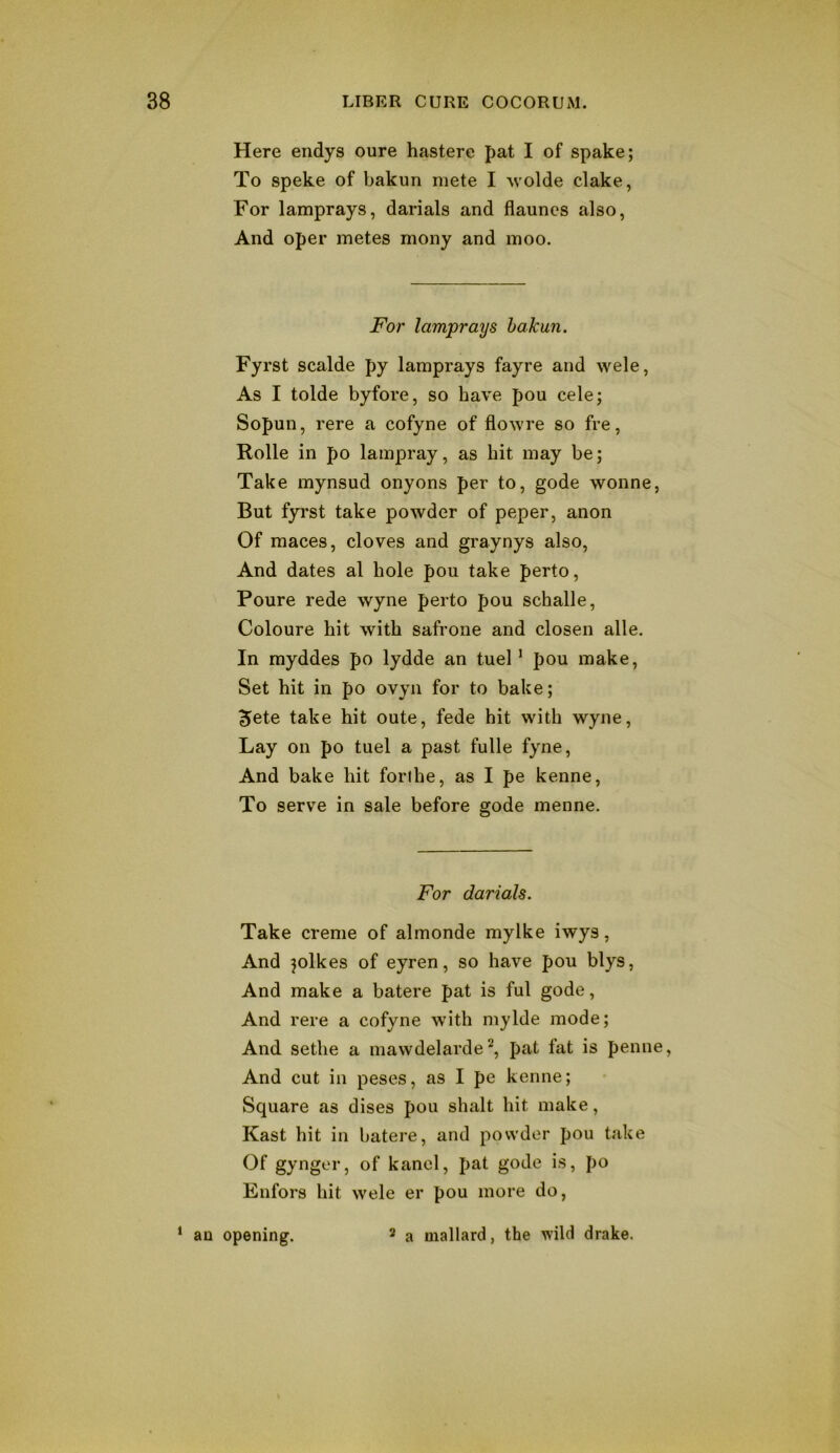 Here endys oure hastere pat I of spake; To speke of bakun mete I wolde clake, For lamprays, darials and flaunes also, And oper metes mony and moo. For lamprays bakun. Fyrst scalde py lamprays fayre and wele, As I tolde byfore, so have pou cele; Sopun, rere a cofyne of flowre so fre, Rolle in po lampray, as hit may be; Take mynsud onyons per to, gode wonne, But fyrst take powder of peper, anon Of maces, cloves and graynys also. And dates al hole pou take perto, Poure rede wyne perto pou schalle, Coloure hit with safrone and closen alle. In myddes po lydde an tuel ’ pou make. Set hit in po ovyii for to bake; 5ete take hit oute, fede hit with wyne. Lay on po tuel a past fulle fyne. And bake hit forihe, as I pe kenne, To serve in sale before gode menne. For darials. Take creme of almonde mylke iwys, And jolkes of eyren, so have pou blys, And make a batere pat is ful gode. And rere a cofyne with mylde mode; And sethe a mawdelarde^, pat fat is penne. And cut in peses, as I pe kenne; Square as dises pou shalt hit make, Kast hit in batere, and powder pou take Of gynger, of kancl, pat gode is, po Enfors hit wele er pou more do, ‘ an opening. 2 a mallard, the wild drake.