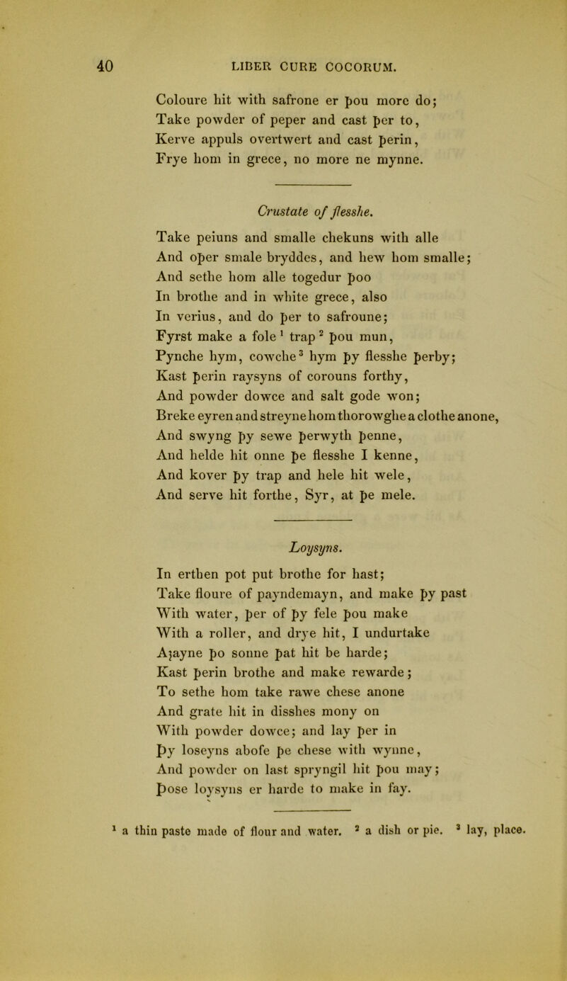 Coloure hit with safrone er pou more do; Take powder of peper and cast per to, Kerve appuls overtwert and cast perin, Frye horn in grece, no more ne mynne. Crustate of flesshe. Take peiuns and smalle chekuns with alle And oper smale bryddes, and hew hoin smalle; And sethe horn alle togedur poo In brothe and in white grece, also In verius, and do per to safroune; Fyrst make a foie ’ trap ^ pou mun, Pynche hym, cowche^ hym py flesshe perby; Kast perin raysyns of corouns forthy. And powder dowce and salt gode won; Breke eyren and streyne horn thorowghe a clothe anone. And swyng py sewe perwyth penne. And helde hit onne pe flesshe I kenne, And kover py trap and hele hit wele. And serve hit forthe, Syr, at pe mele. Loysyns. In erthen pot put brothe for hast; Take floure of payndemayn, and make py past With water, per of py fele pou make With a roller, and drye hit, I undurtake Ajayne po sonne pat hit be harde; Kast perin brothe and make rewarde; To sethe horn take rawe chese anone And grate hit in disshes mony on With powder dowce; and lay per in py loseyns abofe pe chese with wynnc. And powder on last spryngil hit pou may; pose loysyns er harde to make in fay. * a thin paste made of flour and water. * a dish or pie. ® lay, place.