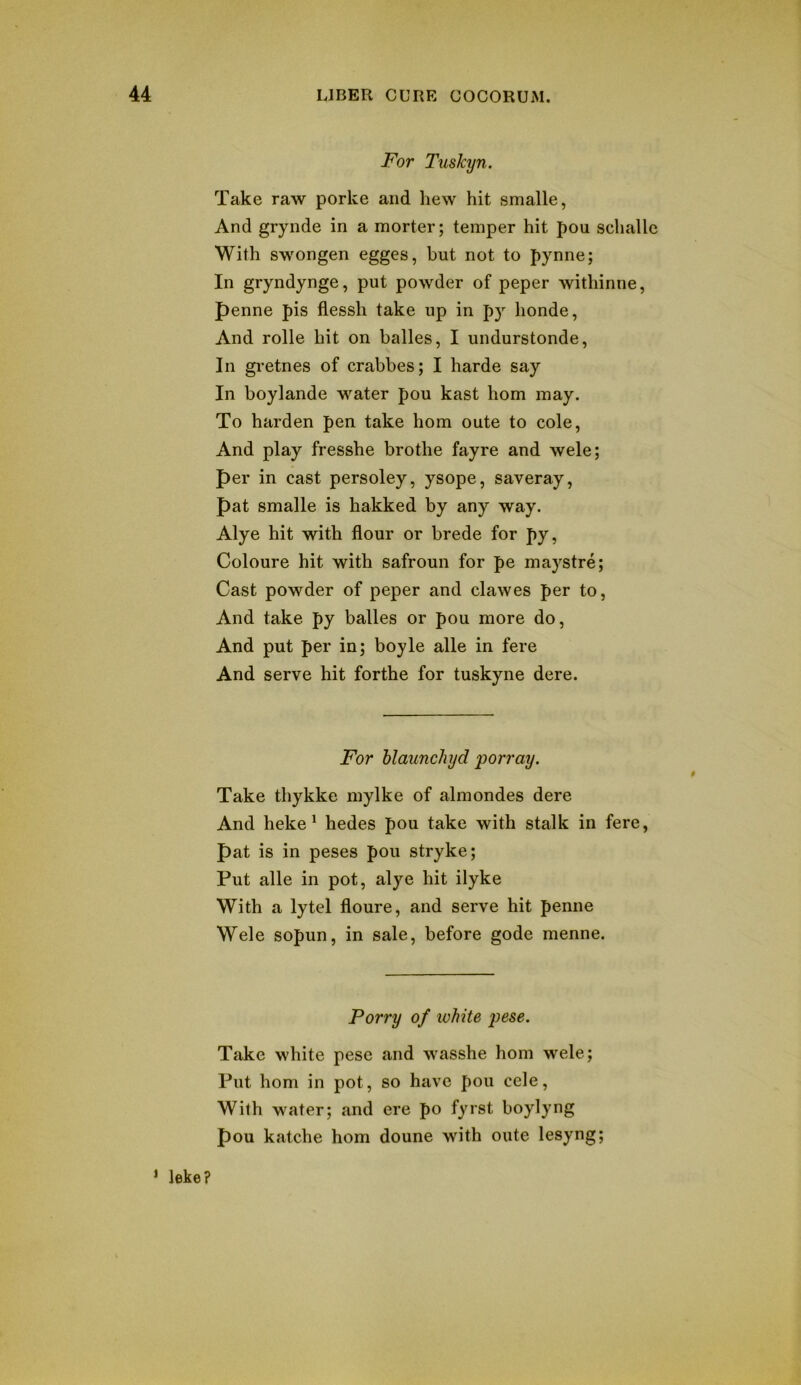 For Tuskyn. Take raw porke and hew hit smalle, And grynde in a morter; temper hit pou schalle With swongen egges, but not to pynne; In gryndynge, put powder of peper withinne, f)enne pis flessh take up in py honde, And rolle hit on balles, I undurstonde, In gretnes of crabbes; I harde say In boylande water pou kast horn may. To harden pen take horn oute to cole, And play fresshe brothe fayre and wele; per in cast persoley, ysope, saveray, pat smalle is hakked by any way. Alye hit with flour or brede for py, Coloure hit with safroun for pe maystre; Cast powder of peper and clawes per to. And take py balles or pou more do. And put per in; boyle alle in fere And serve hit forthe for tuskyne dere. For hlaunchyd porray. Take thykke mylke of almondes dere And heke^ hedes pou take with stalk in fere, pat is in peses pou stryke; Put alle in pot, alye hit ilyke With a lytel floure, and serve hit penne Wele sopun, in sale, before gode menne. Porry of lohite j)^8e. Take white pese and wasshe horn wele; Put horn in pot, so have pou cele. With water; and ere po fyrst boylyng pou katche horn doune with oute lesyng; ’ leke?