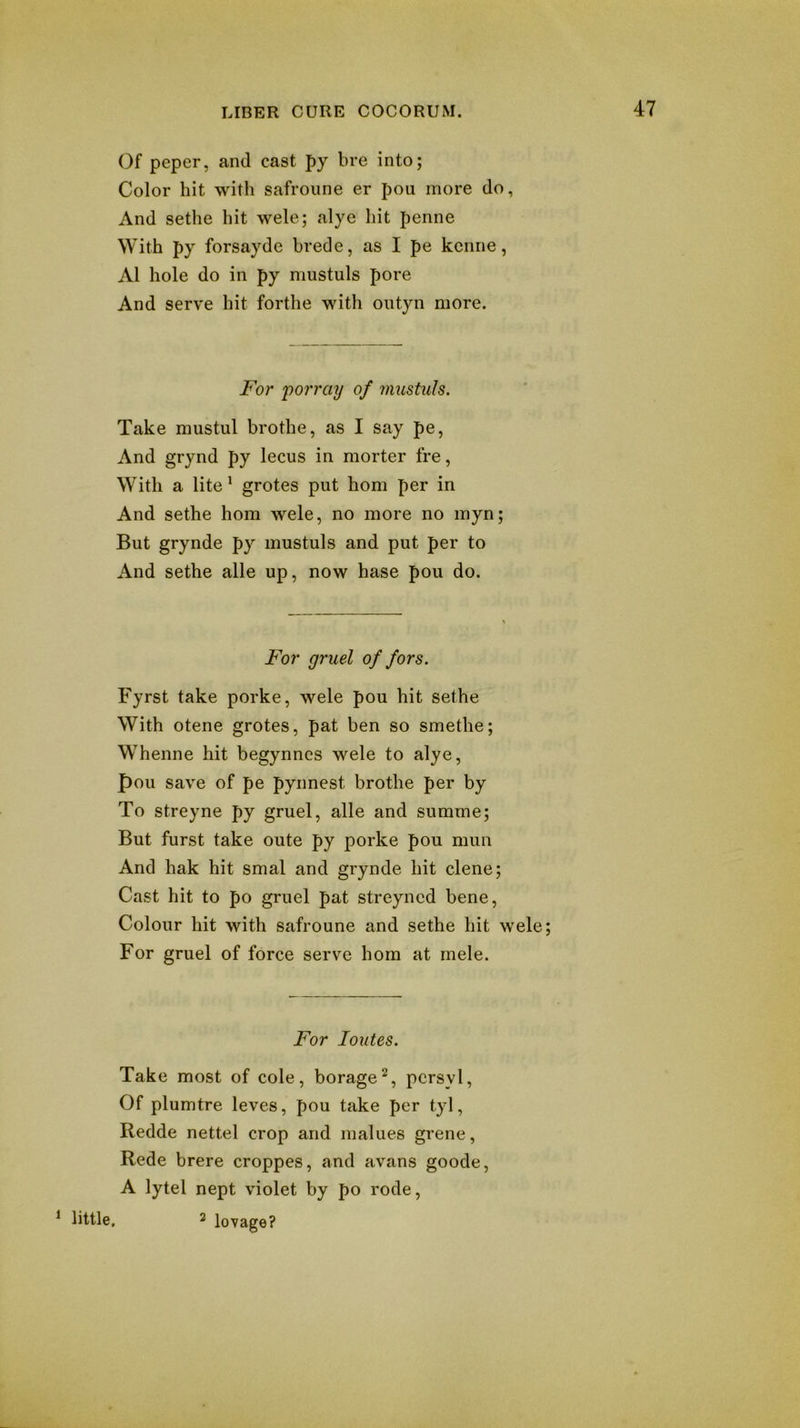 Of peper, and cast py bre into; Color hit with safroiine er pou more do, And sethe hit wele; alye hit penne With py forsayde brede, as I pe kcnne, A1 hole do in py mustuls pore And serve hit forthe with ontyn more. For 'porrciy of mustuls. Take mustul brothe, as I say pe, And grynd py lecus in morter fre, With a lite^ grotes put horn per in And sethe horn wele, no more no myn; But grynde py mustuls and put per to And sethe alle up, now base pou do. For gruel of fors. Fyrst take porke, wele pou hit sethe With otene grotes, pat ben so smethe; Whenne hit begynncs wele to alye, pou save of pe pynnest brothe per by To streyne py gruel, alle and summe; But furst take oute py porke pou mun And hak hit smal and grynde hit dene; Cast hit to po gruel pat streyned bene. Colour hit with safroune and sethe hit wele; For gruel of force serve horn at rnele. For loutes. Take most of cole, borage^, pcrsvl, Of plumtre leves, pou take per tyl, Redde nettel crop and malues grene, Rede brere croppes, and avans goode, A lytel nept violet by po rode, ^ little. 2 lovage?