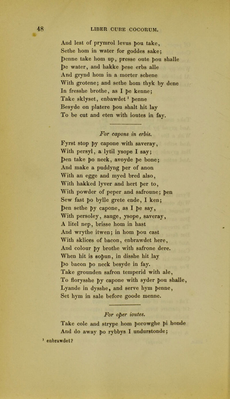 And lest of prymrol levus pou take, Sethe horn in water for goddes sake; penne take horn up, presse oute pou shalle pe water, and hakke pese erbs alle And grynd hom in a morter schene With grotene; and sethe hom thyk by dene In fresshe brothe, as I pe kenne; Take sklyset, enbawdet ‘ penne Besyde on platere pou shalt hit lay To be cut and eten with ioutes in fay. For capons in erhis. Fyrst stop py capoiie with saveray, With persyl, a lytil ysope I say; pen take po neck, avoyde pe bone; And make a puddyng per of anon With an egge and myed bred also. With hakked lyver and hert per to. With powder of peper and safroune; pen Sew fast po bylle grete ende, I ken; pen sethe py capone, as I pe say, With persoley, sauge, ysope, saveray, A litel nep, brisse hom in hast And wrythe itwen; in hom pou cast With sklices of bacon, enbrawdet here. And colour py brothe with safrone dere. When hit is sopun, in disshe hit lay po bacon po neck besyde in fay. Take grounden safron temperid with ale. To florysshe py capone with syder pou shalle, Lyande in dysshe, and serve hym penne, Set hym in sale before goode menne. For oper ioutes. Take cole and strype hom porowghe pi honde And do away po rybbys I undurstonde; ’ enbrawdet?