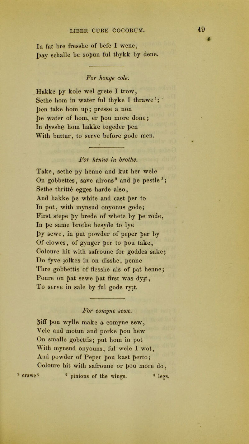 In fat bi-e fresshe of befe I wene, pay sclialle be sopun ful tbykk by dene. For honge cole. . Hakke py kole wel grete I trow, Sethe liom in water ful thyke I thrawe’; pen take bom up; presse a non pe water of liom, er pou more done; In dyssbe horn hakke togeder pen With buttur, to serve before gode men. For henne in hrothe. Take, sethe py henne and kut her wele On gobbettes, save alrons^ and pe pestle^; Sethe thritte egges harde also, And hakke pe white and cast per to In pot, with mynsud onyonus gode; First stepe py brede of whete by pe rode. In pe same brothe besyde to lye py sewe, in put powder of peper per by Of clowes, of gynger per to pou take, Coloure hit with safroune for goddes sake; Do fyve jolkes in on disshe, penne Thre gobbettis of flesshe als of pat henne; Poure on pat sewe pat first was dyjt. To serve in sale by ful gode ryjt. For comyne sewe. Biff pou wylle make a comyne sew, Vele and motun and porke pou hew On smalle gobettis; put horn in pot With mynsud onyouns, ful wele I wot. And powder of Peper pou kast perto; Coloure hit with safroune or pou more do, ‘ crawe? 2 pinions of the wings. ^ legs.