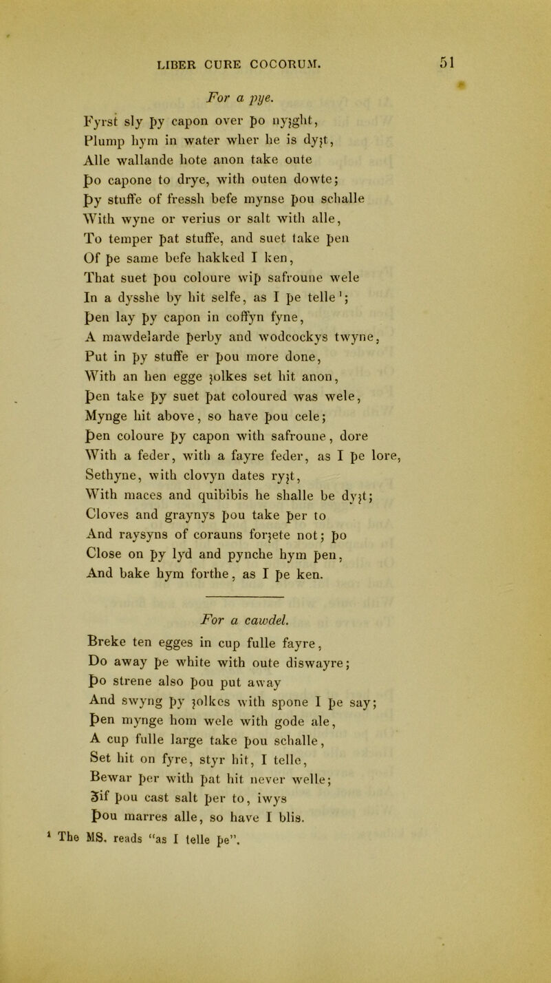 0 For a pye. Fyrst sly py capon over po nyjght, Plump liym in water wlier he is clyjt, Alle wallande hote anon take oute po capone to drye, with outen dowte; py stuffe of fressh befe mynse pou schalle With wyne or verius or salt with alle, To temper pat stuife, and suet take pen Of pe same befe hakked I ken, That suet pou coloure wip safroune wele In a dysshe by hit selfe, as I pe telle'; pen lay py capon in coffyn fyne, A maAvdelarde perby and wodcockys twyne, Put in py stuffe er pou more done, With an hen egge ^olkes set hit anon, pen take py suet pat coloured was wele, Mynge hit above, so have pou cele; pen coloure py capon with safroune, dore With a feder, with a fayre feder, as I pe lore, Sethyne, with clovyn dates ryjt. With maces and quibibis he shalle be dyjt; Cloves and graynys pou take per to And raysyns of corauns forjete not; po Close on py 1yd and pynche hym pen, And bake hym forthe, as I pe ken. For a cawdel. Breke ten egges in cup fulle fayre, Do away pe white with oute diswayre; po strene also pou put away And swyng py jolkes with spone I pe say; pen mynge horn wele with gode ale, A cup fulle large take pou schalle. Set hit on fyre, styr hit, I telle, Bewar per with pat hit never welle; 5if pou cast salt per to, iwys pou marres alle, so have I blis. * The MS. reads “as I telle pe”.