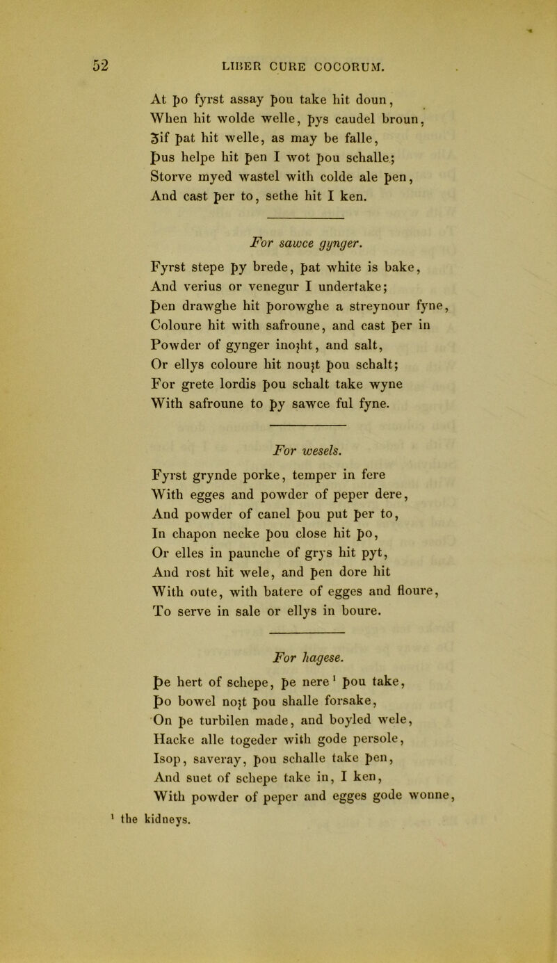 At po fyrst assay pou take hit doun, When hit wolde welle, pys caudel broun, 5if pat hit welle, as may be falle, pus helpe hit pen I wot pou schalle; Storve myed wastel with colde ale pen, And cast per to, sethe hit I ken. For sawce gynger. Fyrst stepe py brede, pat white is bake. And verius or venegur I undertake; pen drawghe hit porowghe a streynour fyne, Coloure hit with safroune, and cast per in Powder of gynger inojht, and salt. Or ellys coloure hit noujt pou schalt; For gi'ete lordis pou schalt take wyne With safroune to py sawce ful fyne. For wesels, Fyrst grynde porke, temper in fere With egges and powder of peper dere. And powder of canel pou put per to. In chapon necke pou close hit po. Or elles in paunche of grys hit pyt. And rost hit wele, and pen dore hit With oute, with batere of egges and floure. To serve in sale or ellys in boure. For hagese. pe hert of schepe, pe nere ’ pou take, po bowel nojt pou shalle forsake. On pe turbilen made, and boyled wele, Hacke alle togeder with gode persole, Isop, saveray, pou schalle take pen. And suet of schepe take in, I ken. With powder of peper and egges gode wonne, ^ the kidneys.