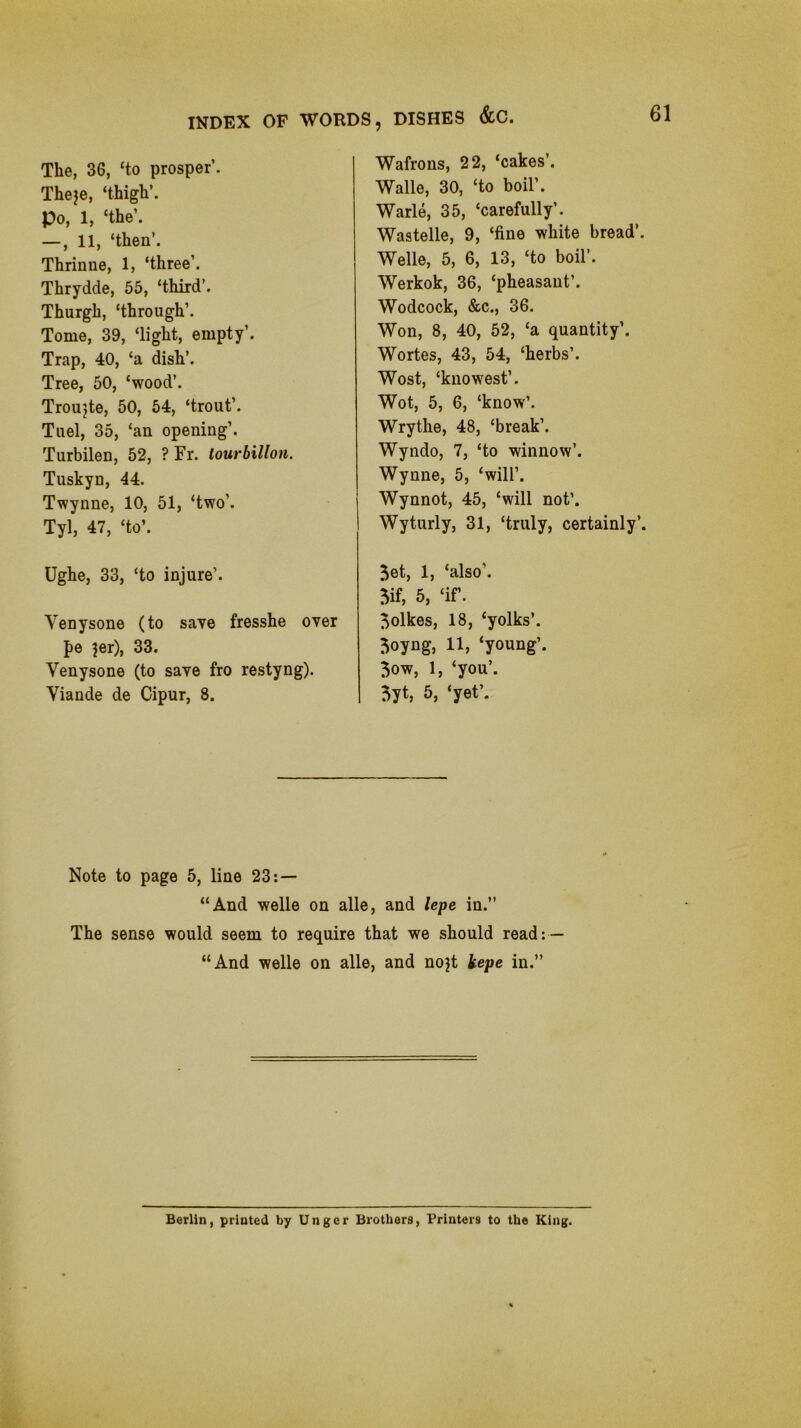 The, 36, ‘to prosper’. Theje, ‘thigh’. Po, 1, ‘the’. —, 11, ‘then’. Thrinue, 1, ‘three’. Thrydde, 55, ‘third’. Thurgh, ‘through’. Tome, 39, ‘light, empty’. Trap, 40, ‘a dish’. Tree, 50, ‘wood’. Troujte, 50, 54, ‘trout’. Tuel, 35, ‘an opening’. Turbilen, 52, ? Fr. lourhillon. Tuskyn, 44. Twynne, 10, 51, ‘two’. Tyl, 47, ‘to’. Ughe, 33, ‘to injure’. Venysone (to saye fresshe oyer pe }er), 33. Venysone (to saye fro restyng). Viande de Cipur, 8. Wafrons, 22, ‘cakes’. Walle, 30, ‘to boil’. Warle, 35, ‘carefully’. Wastelle, 9, ‘fine white bread’. Welle, 5, 6, 13, ‘to boil’. Werkok, 36, ‘pheasant’. Wodcock, &c., 36. Won, 8, 40, 52, ‘a quantity’. Wortes, 43, 54, ‘herbs’. Wost, ‘knowest’. Wot, 5, 6, ‘know’. Wrythe, 48, ‘break’. Wyndo, 7, ‘to winnow’. Wynne, 5, ‘will’. Wynnot, 45, ‘will not’. Wyturly, 31, ‘truly, certainly’. 5et, 1, ‘also’. 5if, 5, ‘if. 5olkes, 18, ‘yolks’. 5oyng, 11, ‘young’. 3ow, 1, ‘you’. 5yt, 5, ‘yet’. Note to page 5, line 23:— “And Welle on alle, and lepe in.” The sense would seem to require that we should read: — “And Welle on alle, and nojt kepe in.” Berlin, printed by Unger Brothers, Printers to the King.