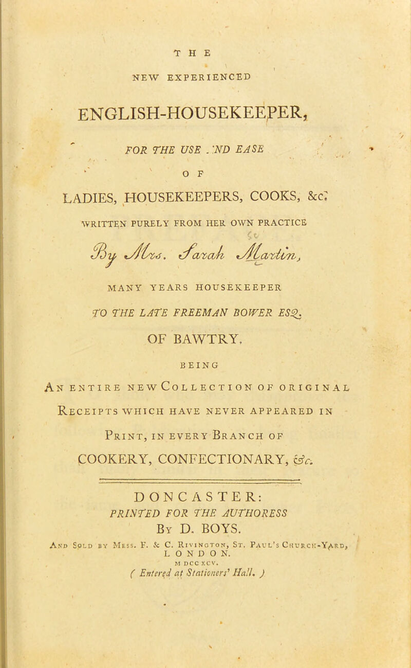 NEW EXPERIENCED ENGLISH-HOUSEKEEPER, FOR THE USE . 'ND EASE *' ' O F LADIES, HOUSEKEEPERS, COOKS, &c7 WRITTEN PURELY FROM HER OWN PRACTICE tBy t/arcik *jrf£avti7i, MANY YEARS HOUSEKEEPER TO THE LATE FREEMAN BOWER ESQ. OF BAWTRY. BEING An entire newCollection of original Receipts which have never appeared in Print, in every Branch of COOKERY, CONFECTIONARY, Lfr. DONCASTER: PRINTED FOR THE AUTHORESS By D. BOYS. And Sold by Mess. F. & C. Rivington, St. Paul’s Churck-Y^rd, L O N D O N. M DCC XCV. ( Entered at Stationers' Hall. )