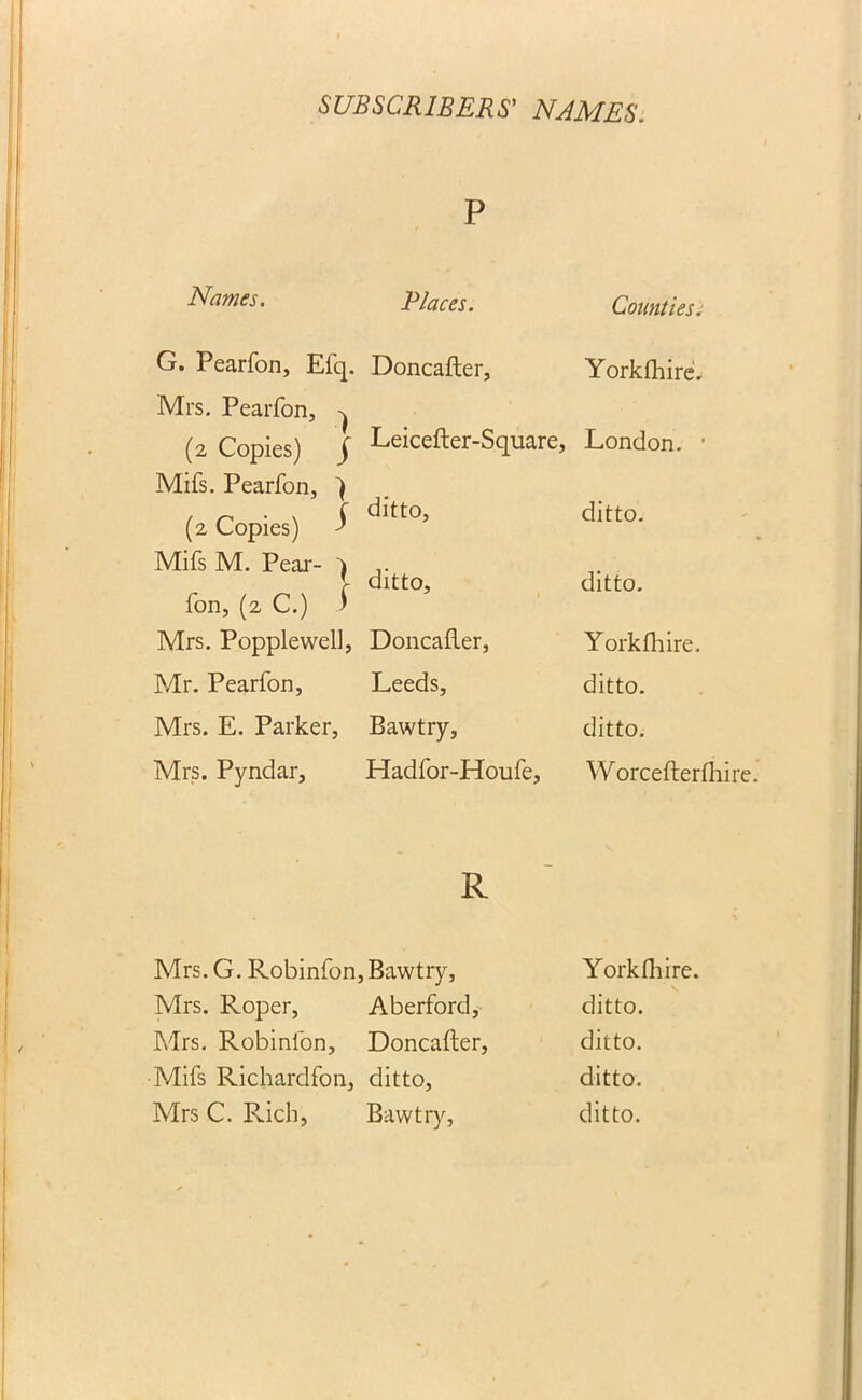 P Names. Places. Counties. G. Pearfon, Efq. Doncafter, Yorkfliire. Mrs. Pearfon, ^ (2 Copies) j Leicefter-Square, London. • Mifs. Pearfon, \ , n ■ , { ditto, ditto. (2 Copies) } Mifs M. Pear- 1 ,. [ ditto, ditto, fon, (2 C.) ) Mrs. Popplewell, Doncafter, Yorkfliire. Mr. Pearfon, Leeds, ditto. Mrs. E. Parker, Bawtry, ditto. Mrs. Pyndar, Hadfor-Houfe, Worcefterfhi: R Mrs.G. Robinfon, Bawtry, Yorkfliire. Mrs. Roper, Aberford, ditto. Mrs. Robinfon, Doncafter, ditto. Mifs Richardfon, ditto, ditto. Mrs C. Rich, Bawtry, ditto.