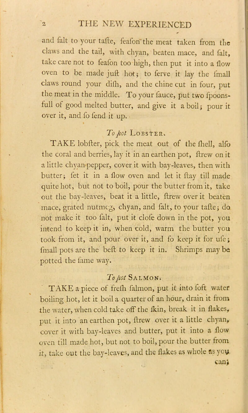 and fait to your tafte, feafon the meat taken from the claws and the tail, with chyan, beaten mace, and fait, take care not to feafon too high, then put it into a flow oven to be made juft hot; to ferve it lay the 1'rnall claws round your difh, and the chine cut in four, put the meat in the middle. To your fauce, put two fpoons- full of good melted butter, and give it a boil j pour it over it, and fo fend it up. v » To jiot Lobster. TAKE lobfter, pick the meat out of the fhell, alfo the coral and berries, lay it in an earthen pot, ftrew on it a little chyan pepper, cover it with bay-leaves, then with butter; fet it in a flow oven and let it flay till made quite hot, but not to boil, pour the butter from it, take out the bay-leaves, beat it a little, ftrew over it beaten mace, grated nutmeg, chyan, and fait, to your tafte; do not make it too fait, put it clofe down in the pot, you intend to keep it in, when cold, warm the butter you took from it, and pour over it, and fo keep it for ule; ftnall pots are the beft to keep it in. Shrimps may be potted the fame way. To/iot Salmon. TAKE a piece of frelli falmon, put it into foft water boiling hot, let it boil a quarter of an hour, drain it from the water, when cold take off the fkin, break it in flakes, put it into an earthen pot, ftrew over it a little chyan, cover it with bay-leaves and butter, put it into a flow oven till made hot, but not to boil, pour the butter from it, take out the bay-leaves, and the flakes as whole fis ycy can*
