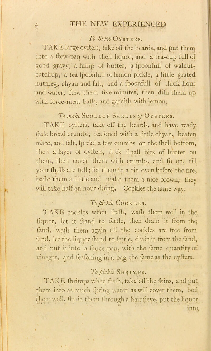 To Stew Oysters. TAKE large oyfters, take off the beards, and put them into a ftew-pan with their liquor, and a tea-cup full of good gravy, a lump of butter, a fpoonfull of walnut- catchup, a tea fpoonfull of lemon pickle, a little grated nutmeg, chyan and fait, and a fpoonfull of thick flour and water, flew them five minutes', then difii them up with force-meat balls, and garhilh with lemon. To make Scollop Shells o/Oysters. TAKE oyfters, take off the beards, and have ready ftale bread crumbs, feafoned with a little chyan, beaten mace, and fait, fpread a few crumbs on the fhell bottom, then a layer of oyfters, ftick fmall bits of butter on them, then cover them with crumbs, and fo on, till your fhells are full; fet them in a tin oven before the fire, bafte them a little and make them a nice brown, they will take half an hour doing, Cockles the fame way. To pickle Cockles. TAKE cockles when frefh, wafh them well in the liquor, let it hand to fettle, then drain it from the. fanel, wafh them again till the cockles are free from land, let the liquor Hand to fettle, drain it from the fand, and put it into a fauce-pan, with the fame quantity of vinegar, and feafoning in a bag the fame as the oyfters. To pickle Shrimps. TAKE fhrimps when frefh, take off the fkins, and put them into as much fpring water as will cover them, boil ^hcm well, {train them through a hair iieve, put the liquor into.
