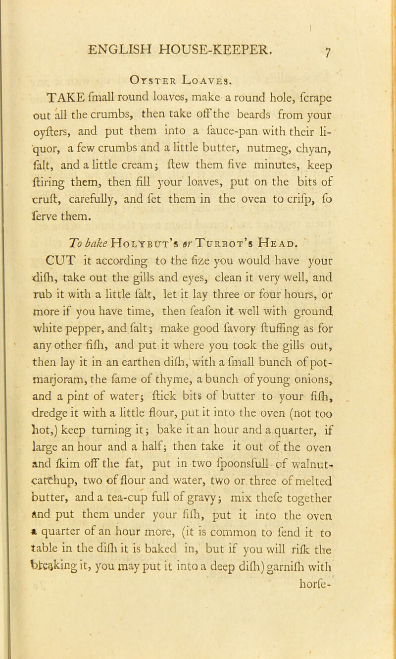 ENGLISH HOUSE-KEEPER, 7 Oyster Loave3. TAKE fmall round loaves, make a round hole, fcrape out all the crumbs, then take off the beards from your oyfters, and put them into a fauce-pan with their li- quor, a few crumbs and a little butter, nutmeg, chyan, fait, and a little cream; flew them five minutes, keep Hiring them, then fill your loaves, put on the bits of cruft, carefully, and fet them in the oven to crifp, fo ferve them. To bake Holybut’s ^'Turbot’s Head. CUT it according to the fize you would have your difh, take out the gills and eyes, clean it very well, and rub it with a little fait, let it lay three or four hours, or more if you have time, then feafon it well with ground white pepper, and fait; make good favory fluffing as for any other fifli, and put it where you took the gills out, then lay it in an earthen difh, with a fmall bunch of pot- marjoram, the fame of thyme, a bunch of young onions, and a pint of water; flick bits of butter to your fifli, dredge it with a little flour, put it into the oven (not too hot,) keep turning it; bake it an hour and a quarter, if large an hour and a half; then take it out of the oven and fkim off the fat, put in two fpoonsfull of walnut- catchup, two of flour and water, two or three of melted butter, and a tea-cup full of gravy; mix thefe together and put them under your fifli, put it into the oven a quarter of an hour more, (it is common to fend it to table in the difh it is baked in, but if you will riff the breaking it, you may put it into a deep difh) garnifh with horfe-