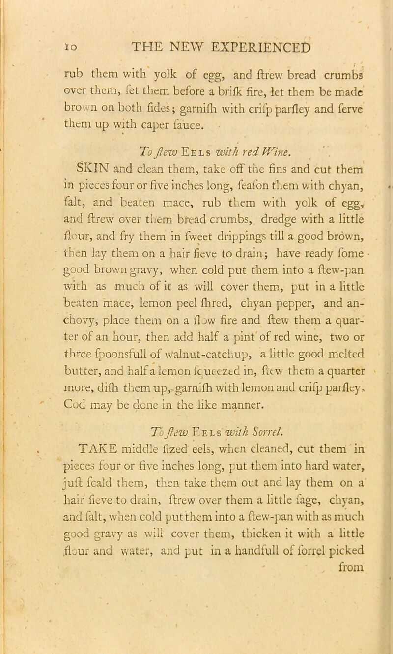 i . . / rub them with yolk of egg, and ftrew bread crumbs over them, let them before a brifk fire, let them be made brown on both fides; garnifh with crifpparfley and ferve them up with caper fauce. To flew Eels with red V/ine. SKIN and clean them, take off the fins and cut them in pieces four or five inches long, feafon them with chyan, fait, and beaten mace, rub them with yolk of egg, and ftrew over them bread crumbs, dredge with a little flour, and fry them in fweet drippings till a good brown, then lay them on a hair fieve to drain; have ready fome • good brown gravy, when cold put them into a flew-pan with as much of it as will cover them, put in a little beaten mace, lemon peel fhred, chyan pepper, and an- chovy, place them on a IIjw fire and flew them a quar- ter of an hour, then add half a pint of red wine, two or three fpoonsfull of walnut-catchup, a little good melted butter, and half a lemon ic ueeztd in, flew them a quarter more, difh them up,-garn’fh with lemon and crifp parflcy. Cod may be done in the like manner. To flew Eels with Sorrel. TAKE middle fized eels, when cleaned, cut them in pieces four or five inches long, put them into hard water, juft feald them, then take them out and lay them on a hair fieve to drain, ftrew over them a little fage, chyan, and fait, when cold put them into a flew-pan with as much good gravy as will cover them, thicken it with a little .flour and water, and put in a handfull of forrel picked from