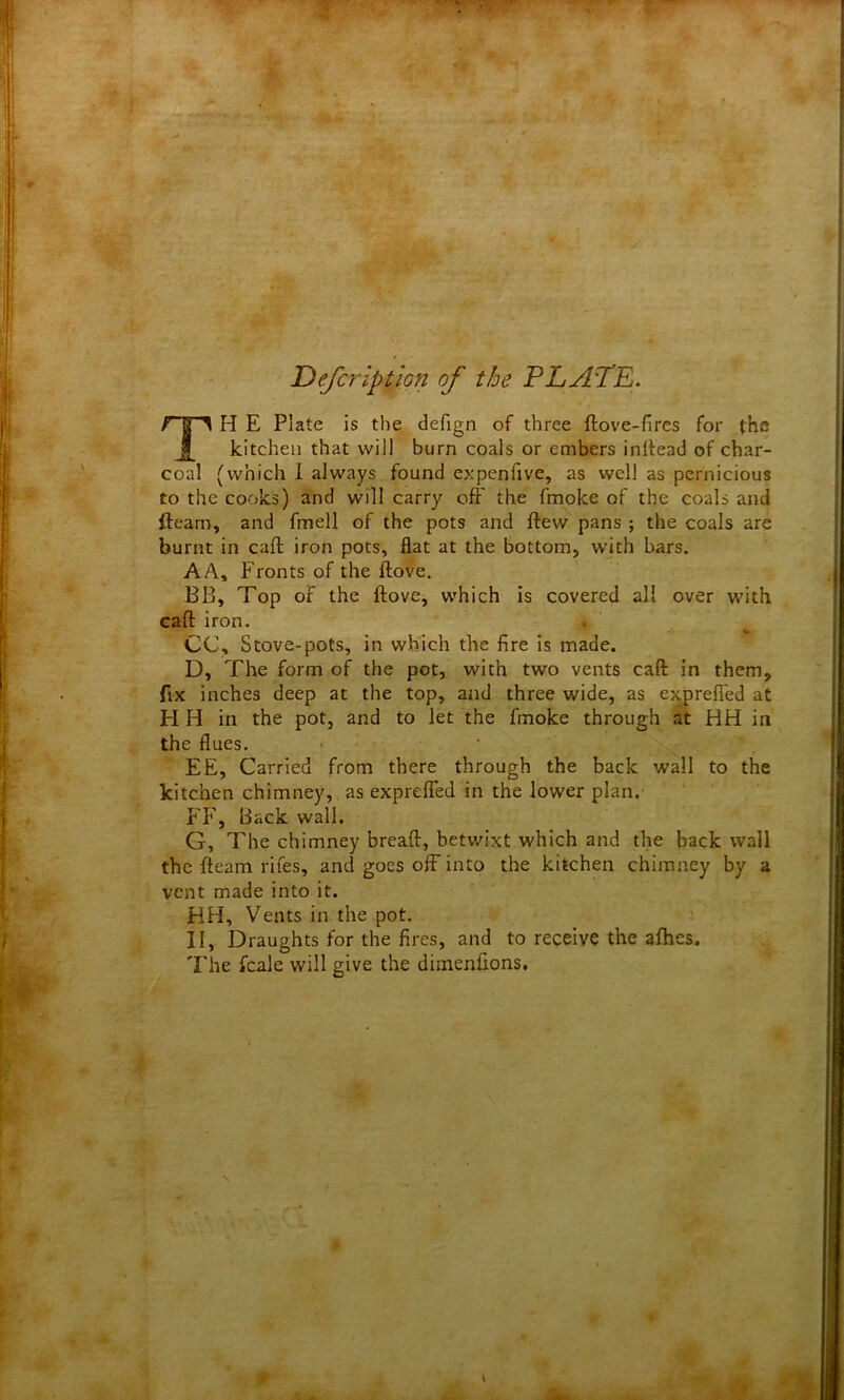 jDefcription of the PLATE. TH E Plate is the defign of three ftove-fires for the kitchen that will burn coals or embers inftead of char- coal (which 1 always found expenfive, as well as pernicious to the cooks) and will carry off the fmoke of the coals and fleam, and fmell of the pots and flew pans ; the coals are burnt in call iron pots, flat at the bottom, with bars. A A, Fronts of the ftove. BB, Top of the ftove, which is covered all over with eaft iron. CC, Stove-pots, in which the fire is made. D, The form of the pot, with two vents call in them, fix inches deep at the top, and three wide, as exprefled at PI H in the pot, and to let the fmoke through at HH in the flues. EE, Carried from there through the back wall to the kitchen chimney, as exprefled in the lower plan.' FF, Back wall. G, The chimney breaft, betwixt which and the back wall the fteam rifes, and goes off into the kitchen chimney by a vent made into it. HH, Vents in the pot. II, Draughts for the fires, and to receive the afhes. The fcale will give the dimenfions.