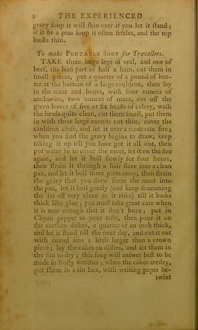 gravy foup it will flcin over if you let it Rand; if it be a peas foup it often fettles, and the top looks thin. To make Portable Soup for Travellers. TAKE three large legs of veal, and one of beef, the lean part of half a ham, cut them in fmall pieces, put a quarter of a pound of but- ter at the bottom of a large cauldron, then lay in the meat and bones, with four ounces of anchovies, two ounces of mace, cut off the green leaves of five or lix heads of celery, wafh the heads quite clean, cut them fmall, put them in with three large carrots cut thin, cover the cauldron clofc, and let it over a moderate fire; when you find the gravy begins to draw, keep taking it up till you have got it all out, then put water in to cover the meat, fet it on the fire again, and let it boil fiowly for four hours, * then ft rain it through a hair fieve into a clean pan, and let it boil three parts away, then ftrain the gravy that you drew from the meat into the pan, let it boil gently (and keep fcumming the fat off very clean as it rifes) till it looks thick like glue ; you muft take great care when it is near enough that it don't burn; put in Chyan pepper to your tafte, then pour-it on flat earthen difhes, a quarter of an inch thick, and let it Rand till the next day, and cut it out with round tins a little larger than a crown piece ; lay the cakes on difhes, and fet them in the fun to dry ; this foup will anfwer beft to be made in fro Ay weatherwhen the cakes are dry, put them in a tin box, with writing paper be- • twixt . w ^ *, m i
