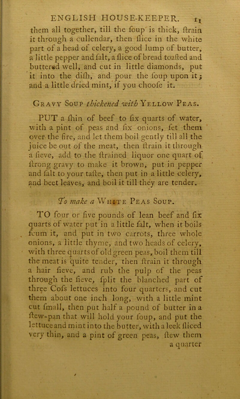 them all together, till the foup is thick, Praia it through a cullendar, then flice in the white part of a head of celery, a good lump of butter, a little pepper and fait, a flice of bread toafted and buttered well, and cut in little diamonds, put it into the difh, and pour the foup upon it 5 and a little dried mint, if you choofe it. Gravy Soup thickened with Yellow Peas. PUT a Pain of beef to fix quarts of water, with a pint of peas and fix onions, fet them over the fire, and let them boil gently till all the juice be out of the meat, then drain it through a fieve, add to the drained liquor one quart of. Prong gravy to make it brown, put in pepper and fait to your tape, then put in a little celery, and beet leaves, and boil it till they are tender. To make a White Peas Soup. TO four or Pve pounds of lean beef and fix quarts of water put in a little fait, when it boils , feu til it, and put in two carrots, three whole onions, a little thyme, and two heads of celery, with three quarts of old green peas,, boil them till the meat is quite tender, then drain it through a hair fieve, and rub the pulp of the peas through the fieve, fplit the blanched part of three Cofs lettuces into four quarters, and cut them about one inch long, with a little mint cut fmall, then put half a pound of butter in a Pew-pan that will hold your foup, and put the lettuce and mint into the butter, with a leek lliced very thin, and a pint of green peas. Pew them a quarter /