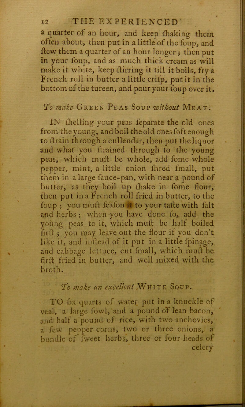 a quarter of an hour, and keep fhaking them often about, then put in a little of the foup, and dew them a quarter of an hour longer ; then put in your foup, and as much thick cream as will make it white, keep dirring it till it boils, fry a French roll in butter a little crifp, put it in the bottom of the tureen, and pour your foup over it. make Green Peas Soup without Meat. IN fhelling your peas feparate the old ones from the young, and boil the old o'nesfoft enough to ftrain through a cullendar, then put the liquor and what you drained through to the young peas, which mud: be whole, add fome whole pepper, mint, a little onion Aired fmall, put them in a large fauce-pan, with near a pound of butter, as they boil up (hake in fome flour, then put in a French roll fried in butter, to the foup ; you mud: feafon it to your tafte with fait and herbs ; when you have done fo, add the young peas to it, which mud: be half boiled fird ; you may leave out the flour if you don’t like it, and indead of it put in a little fpinage, and cabbage lettuce, cut fmall, which mud be fird fried in butter, and well mixed with the broth. To make an excellent ,Wkite Soup. TO fix quarts of water put in a knuckle of veal, a large fowl,‘and a pound oT lean bacon, and half a pound of rice, with two anchovies, a few pepper corns, two or three onions, a bundle of fweet herbs, three or four heads of celery