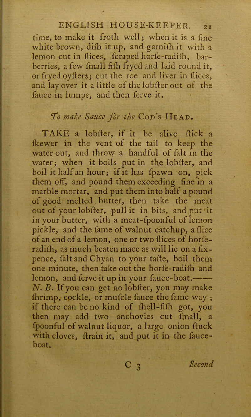 time, to make it froth well; when it is a fine white brown, difh it up, and garnifh it with a lemon cut in flices, fcraped horfe-radifh, bar- berries, a few fmall fifh fryed and laid round it, or fryed oyfters; cut the roe and liver in dices, and lay over it a little of the lobfler out of the fauce in lumps, and then ferve it. T<? make Sauce for the Cod’s Head. TAKE a lobfter, if it be alive flick a fkewer in the vent of the tail to keep the water out, and throw a handful of fait in the water; when it boils putin the lobfter, and boil it half an hour; if it has fpawn on, pick them off, and pound them exceeding fine in a marble mortar, and put them into half a pound of good melted butter, then take the meat out of your lobfter, pull it in bits, and put it in your butter, with a meat-fpoonful of lemon pickle, and the fame of walnut catchup, a dice of an end of a lemon, one or two dices of horfe- radifh, as much beaten mace as will lie on a fix- pence, fait and Chyan to your tafle, boil them one minute, then take out the horfe-radida and lemon, and ferve it up in your fauce-boat. N. B. If you can get no lobfter, you may make fhrimp, cockle, or mufcle fauce the fame way ; if there can be no kind of fhell-fifli got, you then may add two anchovies cut fmall, a fpoonful of walnut liquor, a large onion fluck with cloves, flrain it, and put it in the fauce- boat. c 3 Second