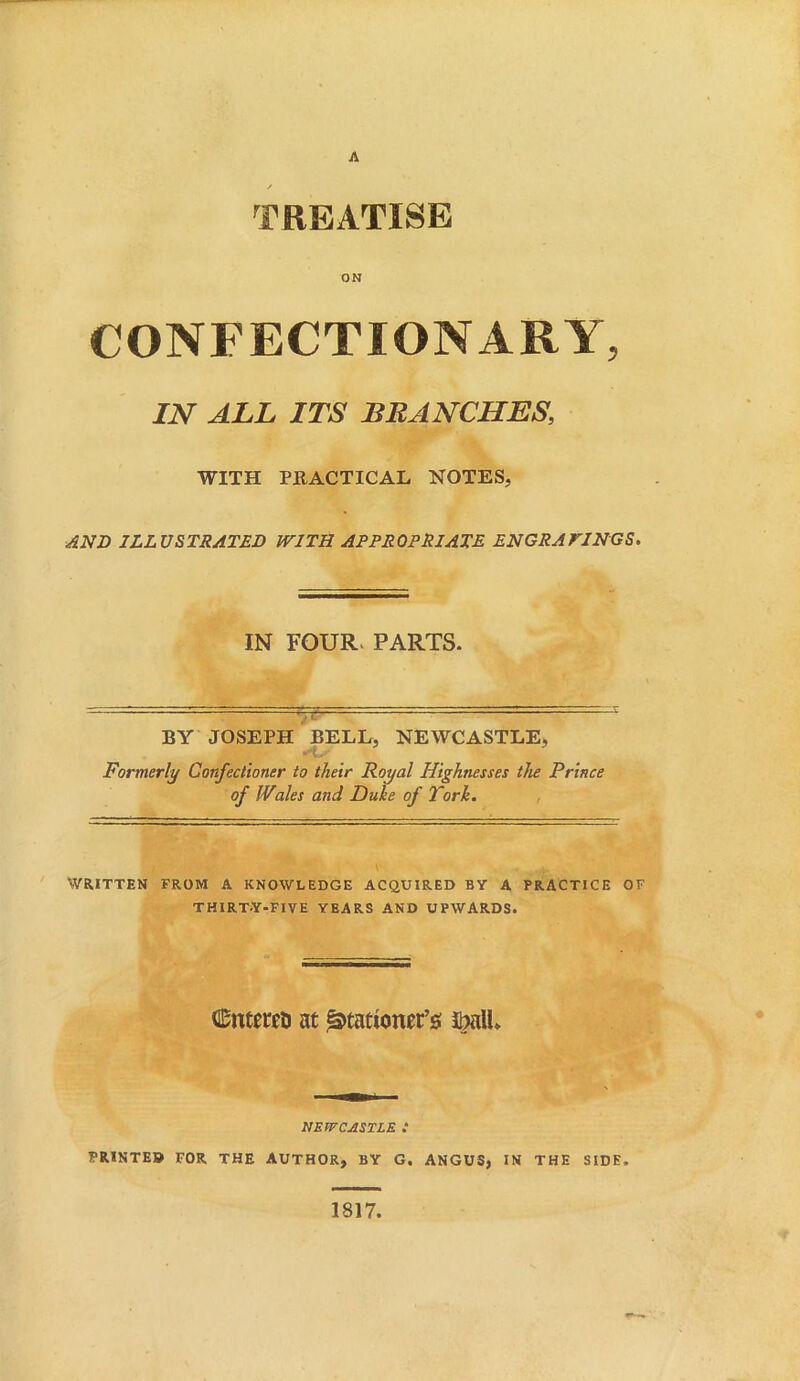 A ✓ TREATISE ON CONFECTIONARY, IN ALL ITS BRANCHES, WITH PRACTICAL NOTES, AND ILLUSTRATED WITH APPROPRIATE ENGRAVINGS. IN FOUR- PARTS. — BY JOSEPH BELL, NEWCASTLE, Formerly Confectioner to their Royal Highnesses the Prince of Wales and Duke of Fork. WRITTEN FROM A KNOWLEDGE ACQUIRED BY A PRACTICE OF THIRTY-FIVE YEARS AND UPWARDS. Cnteret) at ^tatiomt’s m\l NEWCASTLE .* PRINTED FOR THE AUTHOR, BY G. ANGUS, IN THE SIDE. 1817,