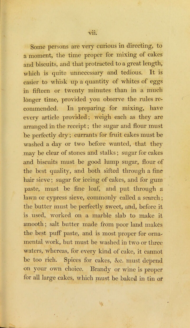 Vll. Some persons are very curious in directing, to a moment, the time proper for mixing of cakes and biscuits, and that protracted to a great length, which is quite unnecessary and tedious. It is easier to whisk up a quantity of whites of eggs in fifteen or twenty minutes than in a much longer time, provided you observe the rules re- commended. In preparing for mixing, have every article provided; weigh each as they are arranged in the receipt; the sugar and flour must be perfectly dry; currants for fruit cakes must be washed a day or two before wanted, that they may be clear of stones and stalks; sugar for cakes and biscuits must be good lump sugar, flour of the best quality, and both sifted through a fine hair sieve; sugar for iceing of cakes, and for gum paste, must be fine loaf, and put through a lawn or cypress sieve, commonly called a search; the butter must be perfectly sweet, and, before it is used, worked on a marble slab to make it smooth; salt butter made from poor land makes the best puff paste, and is most proper for orna- mental work, but must be washed in two or three waters, whereas, for every kind of cake, it cannot be too rich. Spices for cakes, &c. must depend on your own choice. Brandy or wine is proper for all large cakes, which must be baked in tin or